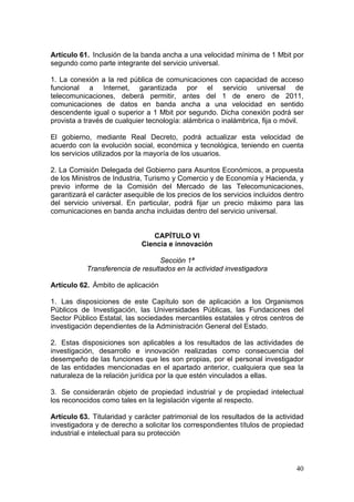Artículo 61. Inclusión de la banda ancha a una velocidad mínima de 1 Mbit por
segundo como parte integrante del servicio universal.

1. La conexión a la red pública de comunicaciones con capacidad de acceso
funcional a Internet, garantizada por el servicio universal de
telecomunicaciones, deberá permitir, antes del 1 de enero de 2011,
comunicaciones de datos en banda ancha a una velocidad en sentido
descendente igual o superior a 1 Mbit por segundo. Dicha conexión podrá ser
provista a través de cualquier tecnología: alámbrica o inalámbrica, fija o móvil.

El gobierno, mediante Real Decreto, podrá actualizar esta velocidad de
acuerdo con la evolución social, económica y tecnológica, teniendo en cuenta
los servicios utilizados por la mayoría de los usuarios.

2. La Comisión Delegada del Gobierno para Asuntos Económicos, a propuesta
de los Ministros de Industria, Turismo y Comercio y de Economía y Hacienda, y
previo informe de la Comisión del Mercado de las Telecomunicaciones,
garantizará el carácter asequible de los precios de los servicios incluidos dentro
del servicio universal. En particular, podrá fijar un precio máximo para las
comunicaciones en banda ancha incluidas dentro del servicio universal.


                                CAPÍTULO VI
                             Ciencia e innovación

                                  Sección 1ª
           Transferencia de resultados en la actividad investigadora

Artículo 62. Ámbito de aplicación

1. Las disposiciones de este Capítulo son de aplicación a los Organismos
Públicos de Investigación, las Universidades Públicas, las Fundaciones del
Sector Público Estatal, las sociedades mercantiles estatales y otros centros de
investigación dependientes de la Administración General del Estado.

2. Estas disposiciones son aplicables a los resultados de las actividades de
investigación, desarrollo e innovación realizadas como consecuencia del
desempeño de las funciones que les son propias, por el personal investigador
de las entidades mencionadas en el apartado anterior, cualquiera que sea la
naturaleza de la relación jurídica por la que estén vinculados a ellas.

3. Se considerarán objeto de propiedad industrial y de propiedad intelectual
los reconocidos como tales en la legislación vigente al respecto.

Artículo 63. Titularidad y carácter patrimonial de los resultados de la actividad
investigadora y de derecho a solicitar los correspondientes títulos de propiedad
industrial e intelectual para su protección



                                                                               40
 