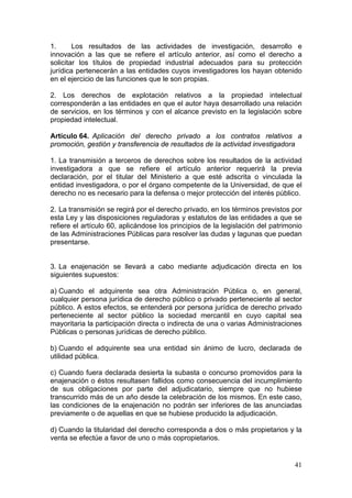 1.      Los resultados de las actividades de investigación, desarrollo e
innovación a las que se refiere el artículo anterior, así como el derecho a
solicitar los títulos de propiedad industrial adecuados para su protección
jurídica pertenecerán a las entidades cuyos investigadores los hayan obtenido
en el ejercicio de las funciones que le son propias.

2. Los derechos de explotación relativos a la propiedad intelectual
corresponderán a las entidades en que el autor haya desarrollado una relación
de servicios, en los términos y con el alcance previsto en la legislación sobre
propiedad intelectual.

Artículo 64. Aplicación del derecho privado a los contratos relativos a
promoción, gestión y transferencia de resultados de la actividad investigadora

1. La transmisión a terceros de derechos sobre los resultados de la actividad
investigadora a que se refiere el artículo anterior requerirá la previa
declaración, por el titular del Ministerio a que esté adscrita o vinculada la
entidad investigadora, o por el órgano competente de la Universidad, de que el
derecho no es necesario para la defensa o mejor protección del interés público.

2. La transmisión se regirá por el derecho privado, en los términos previstos por
esta Ley y las disposiciones reguladoras y estatutos de las entidades a que se
refiere el artículo 60, aplicándose los principios de la legislación del patrimonio
de las Administraciones Públicas para resolver las dudas y lagunas que puedan
presentarse.


3. La enajenación se llevará a cabo mediante adjudicación directa en los
siguientes supuestos:

a) Cuando el adquirente sea otra Administración Pública o, en general,
cualquier persona jurídica de derecho público o privado perteneciente al sector
público. A estos efectos, se entenderá por persona jurídica de derecho privado
perteneciente al sector público la sociedad mercantil en cuyo capital sea
mayoritaria la participación directa o indirecta de una o varias Administraciones
Públicas o personas jurídicas de derecho público.

b) Cuando el adquirente sea una entidad sin ánimo de lucro, declarada de
utilidad pública.

c) Cuando fuera declarada desierta la subasta o concurso promovidos para la
enajenación o éstos resultasen fallidos como consecuencia del incumplimiento
de sus obligaciones por parte del adjudicatario, siempre que no hubiese
transcurrido más de un año desde la celebración de los mismos. En este caso,
las condiciones de la enajenación no podrán ser inferiores de las anunciadas
previamente o de aquellas en que se hubiese producido la adjudicación.

d) Cuando la titularidad del derecho corresponda a dos o más propietarios y la
venta se efectúe a favor de uno o más copropietarios.


                                                                                41
 