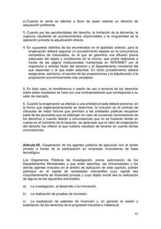 e) Cuando la venta se efectúe a favor de quien ostente un derecho de
adquisición preferente.

f) Cuando por las peculiaridades del derecho, la limitación de la demanda, la
urgencia resultante de acontecimientos imprevisibles o la singularidad de la
operación proceda la adjudicación directa.

4. En supuestos distintos de los enumerados en el apartado anterior, para la
    enajenación deberá seguirse un procedimiento basado en la concurrencia
    competitiva de interesados, en el que se garantice una difusión previa
    adecuada del objeto y condiciones de la misma, que podrá realizarse a
    través de las página institucionales mantenidas en INTERNET por el
    organismo o entidad titular del derecho y el Departamento ministerial del
    que dependan o al que estén adscritos. En dicho procedimiento deberá
    asegurarse, asimismo, el secreto de las proposiciones y la adjudicación a la
    proposición económicamente más ventajosa.


5. En todo caso, la transferencia o cesión de uso a terceros de los derechos
sobre estos resultados se hará con una contraprestación que corresponda a su
valor de mercado.

6. Cuando la enajenación se efectúe a una entidad privada deberá preverse, en
la forma que reglamentariamente se determine, la inclusión en el contrato de
cláusulas de mejor fortuna que permitan a las entidades públicas recuperar
parte de las plusvalías que se obtengan en caso de sucesivas transmisiones de
los derechos o cuando debido a circunstancias que no se hubieran tenido en
cuenta en el momento de la tasación, se apreciase que el valor de enajenación
del derecho fue inferior al que hubiera resultado de tenerse en cuenta dichas
circunstancias.



Artículo 65. Cooperación de los agentes públicos de ejecución con el sector
privado a través de la participación en empresas innovadoras de base
tecnológica.

Los Organismos Públicos de Investigación, previa autorización de los
Departamentos Ministeriales a que estén adscritos, las Universidades y los
demás agentes incluidos en el ámbito de aplicación de este capítulo, podrán
participar en el capital de sociedades mercantiles cuyo capital sea
mayoritariamente de titularidad privada y cuyo objeto social sea la realización
de alguna de las siguientes actividades:

a)   La investigación, el desarrollo o la innovación.

b)   La realización de pruebas de concepto.

c)   La explotación de patentes de invención y, en general, la cesión y
explotación de los derechos de la propiedad industrial e intelectual.

                                                                             42
 