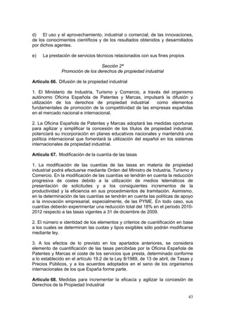 d) El uso y el aprovechamiento, industrial o comercial, de las innovaciones,
de los conocimientos científicos y de los resultados obtenidos y desarrollados
por dichos agentes.

e)   La prestación de servicios técnicos relacionados con sus fines propios

                                 Sección 2ª
              Promoción de los derechos de propiedad industrial

Artículo 66. Difusión de la propiedad industrial

1. El Ministerio de Industria, Turismo y Comercio, a través del organismo
autónomo Oficina Española de Patentes y Marcas, impulsará la difusión y
utilización de los derechos de propiedad industrial      como elementos
fundamentales de promoción de la competitividad de las empresas españolas
en el mercado nacional e internacional.

2. La Oficina Española de Patentes y Marcas adoptará las medidas oportunas
para agilizar y simplificar la concesión de los títulos de propiedad industrial,
potenciará su incorporación en planes educativos nacionales y mantendrá una
política internacional que fomentará la utilización del español en los sistemas
internacionales de propiedad industrial.

Artículo 67. Modificación de la cuantía de las tasas

1. La modificación de las cuantías de las tasas en materia de propiedad
industrial podrá efectuarse mediante Orden del Ministro de Industria, Turismo y
Comercio. En la modificación de las cuantías se tendrán en cuenta la reducción
progresiva de costes debido a la utilización de medios telemáticos de
presentación de solicitudes y a los consiguientes incrementos de la
productividad y la eficiencia en sus procedimientos de tramitación. Asimismo,
en la determinación de las cuantías se tendrán en cuenta las políticas de apoyo
a la innovación empresarial, especialmente, de las PYME. En todo caso, sus
cuantías deberán experimentar una reducción total del 18% en el periodo 2010-
2012 respecto a las tasas vigentes a 31 de diciembre de 2009.

2. El número e identidad de los elementos y criterios de cuantificación en base
a los cuales se determinan las cuotas y tipos exigibles sólo podrán modificarse
mediante ley.

3. A los efectos de lo previsto en los apartados anteriores, se considera
elemento de cuantificación de las tasas percibidas por la Oficina Española de
Patentes y Marcas el coste de los servicios que presta, determinado conforme
a lo establecido en el artículo 19.2 de la Ley 8/1989, de 13 de abril, de Tasas y
Precios Públicos, y a los acuerdos adoptados en el seno de los organismos
internacionales de los que España forme parte.

Artículo 68. Medidas para incrementar la eficacia y agilizar la concesión de
Derechos de la Propiedad Industrial

                                                                              43
 