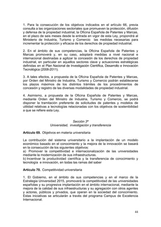 1. Para la consecución de los objetivos indicados en el artículo 66, previa
consulta a las organizaciones sectoriales que promueven la protección, difusión
y defensa de la propiedad industrial, la Oficina Española de Patentes y Marcas,
en el plazo de seis meses desde la entrada en vigor de esta Ley, propondrá al
Ministerio de Industria, Turismo y Comercio las medidas necesarias para
incrementar la protección y eficacia de los derechos de propiedad industrial.

2. En el ámbito de sus competencias, la Oficina Española de Patentes y
Marcas promoverá y, en su caso, adoptará medidas a nivel nacional e
internacional destinadas a agilizar la concesión de los derechos de propiedad
industrial, en particular en aquellos sectores clave y actuaciones estratégicas
definidas en el Plan Nacional de Investigación Científica, Desarrollo e Innovación
Tecnológica (2008-2011).

3. A tales efectos, a propuesta de la Oficina Española de Patentes y Marcas,
por Orden del Ministro de Industria, Turismo y Comercio podrán establecerse
los plazos máximos de los distintos trámites de los procedimientos de
concesión y registro de las diversas modalidades de propiedad industrial.

4. Asimismo, a propuesta de la Oficina Española de Patentes y Marcas,
mediante Orden del Ministro de Industria, Turismo y Comercio, se podrá
disponer la tramitación preferente de solicitudes de patentes y modelos de
utilidad relativas a tecnologías relacionadas con los objetivos de sostenibilidad
a que se refiere esta Ley.


                                  Sección 3ª
                   Universidad, investigación y transferencia

Artículo 69. Objetivos en materia universitaria

La contribución del sistema universitario a la implantación de un modelo
económico basado en el conocimiento y la mejora de la innovación se basará
en la consecución de los siguientes objetivos:
a) Promover la competitividad e internacionalización de las universidades
mediante la modernización de sus infraestructuras.
b) Incentivar la productividad científica y la transferencia de conocimiento y
tecnología e innovación, en todas las ramas del saber

Artículo 70. Competitividad universitaria

1. El Gobierno, en el ámbito de sus competencias y en el marco de la
Estrategia Universidad 2015, promoverá la competitividad de las universidades
españolas y su progresiva implantación en el ámbito internacional, mediante la
mejora de la calidad de sus infraestructuras y su agregación con otros agentes
y actores, públicos y privados, que operan en la sociedad del conocimiento.
Estas iniciativas se articularán a través del programa Campus de Excelencia
Internacional.


                                                                               44
 