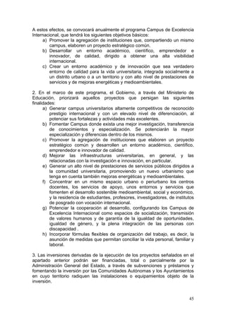 A estos efectos, se convocará anualmente el programa Campus de Excelencia
Internacional, que tendrá los siguientes objetivos básicos:
     a) Promover la agregación de instituciones que, compartiendo un mismo
         campus, elaboren un proyecto estratégico común.
     b) Desarrollar un entorno académico, científico, emprendedor e
         innovador, de calidad, dirigido a obtener una alta visibilidad
         internacional.
     c) Crear un entorno académico y de innovación que sea verdadero
         entorno de calidad para la vida universitaria, integrada socialmente a
         un distrito urbano o a un territorio y con alto nivel de prestaciones de
         servicios y de mejoras energéticas y medioambientales.

2. En el marco de este programa, el Gobierno, a través del Ministerio de
Educación, priorizará aquellos proyectos que persigan las siguientes
finalidades:
      a) Generar campus universitarios altamente competitivos de reconocido
         prestigio internacional y con un elevado nivel de diferenciación, al
         potenciar sus fortalezas y actividades más excelentes.
      b) Fomentar Campus donde exista una mejor investigación, transferencia
         de conocimientos y especialización. Se potenciarán la mayor
         especialización y diferencias dentro de los mismos.
      c) Promover la agregación de instituciones que elaboren un proyecto
         estratégico común y desarrollen un entorno académico, científico,
         emprendedor e innovador de calidad.
      d) Mejorar las infraestructuras universitarias, en general, y las
         relacionadas con la investigación e innovación, en particular.
      e) Generar un alto nivel de prestaciones de servicios públicos dirigidos a
         la comunidad universitaria, promoviendo un nuevo urbanismo que
         tenga en cuenta también mejoras energéticas y medioambientales.
      f) Concentrar en un mismo espacio urbano o periurbano los centros
         docentes, los servicios de apoyo, unos entornos y servicios que
         fomenten el desarrollo sostenible medioambiental, social y económico,
         y la residencia de estudiantes, profesores, investigadores, de institutos
         de posgrado con vocación internacional.
      g) Potenciar la cooperación al desarrollo, configurando los Campus de
         Excelencia Internacional como espacios de socialización, transmisión
         de valores humanos y de garantía de la igualdad de oportunidades,
         igualdad de género, y la plena integración de las personas con
         discapacidad .
      h) Incorporar fórmulas flexibles de organización del trabajo, es decir, la
         asunción de medidas que permitan conciliar la vida personal, familiar y
         laboral.

3. Las inversiones derivadas de la ejecución de los proyectos señalados en el
apartado anterior podrán ser financiadas, total o parcialmente por la
Administración General del Estado, a través de subvenciones y préstamos y
fomentando la inversión por las Comunidades Autónomas y los Ayuntamientos
en cuyo territorio radiquen las instalaciones o equipamientos objeto de la
inversión.


                                                                               45
 