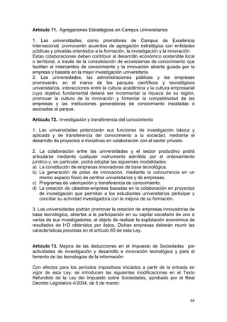 Artículo 71. Agregaciones Estratégicas en Campus Universitarios

1. Las universidades, como promotores de Campus de Excelencia
Internacional, promoverán acuerdos de agregación estratégica con entidades
públicas y privadas orientados a la formación, la investigación y la innovación.
Estas colaboraciones deben contribuir al desarrollo económico sostenible local
o territorial, a través de la consolidación de ecosistemas de conocimiento que
faciliten el intercambio de conocimiento y la innovación abierta guiada por la
empresa y basada en la mejor investigación universitaria.
2. Las universidades, las administraciones públicas y las empresas
promoverán, en el marco de los parques científicos y tecnológicos
universitarios, interacciones entre la cultura académica y la cultura empresarial
cuyo objetivo fundamental deberá ser incrementar la riqueza de su región,
promover la cultura de la innovación y fomentar la competitividad de las
empresas y las instituciones generadoras de conocimiento instaladas o
asociadas al parque.

Artículo 72. Investigación y transferencia del conocimiento

1. Las universidades potenciarán sus funciones de investigación básica y
aplicada y de transferencia del conocimiento a la sociedad, mediante el
desarrollo de proyectos e iniciativas en colaboración con el sector privado.

2. La colaboración entre las universidades y el sector productivo podrá
articularse mediante cualquier instrumento admitido por el ordenamiento
jurídico y, en particular, podrá adoptar las siguientes modalidades:
a) La constitución de empresas innovadoras de base tecnológica.
b) La generación de polos de innovación, mediante la concurrencia en un
    mismo espacio físico de centros universitarios y de empresas.
c) Programas de valorización y transferencia de conocimiento.
d) La creación de cátedras-empresa basadas en la colaboración en proyectos
    de investigación que permitan a los estudiantes universitarios participar y
    conciliar su actividad investigadora con la mejora de su formación.

3. Las universidades podrán promover la creación de empresas innovadoras de
base tecnológica, abiertas a la participación en su capital societario de uno o
varios de sus investigadores, al objeto de realizar la explotación económica de
resultados de I+D obtenidos por éstos. Dichas empresas deberán reunir las
características previstas en el artículo 65 de esta Ley.


Artículo 73. Mejora de las deducciones en el Impuesto de Sociedades por
actividades de investigación y desarrollo e innovación tecnológica y para el
fomento de las tecnologías de la información

Con efectos para los períodos impositivos iniciados a partir de la entrada en
vigor de esta Ley, se introducen las siguientes modificaciones en el Texto
Refundido de la Ley del Impuesto sobre Sociedades, aprobado por el Real
Decreto Legislativo 4/2004, de 5 de marzo:


                                                                              46
 