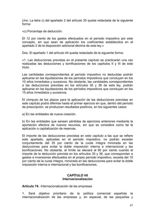 Uno. La letra c) del apartado 2 del artículo 35 queda redactada de la siguiente
forma:

«c) Porcentaje de deducción.

El 12 por ciento de los gastos efectuados en el período impositivo por este
concepto, sin que sean de aplicación los coeficientes establecidos en el
apartado 2 de la disposición adicional décima de esta ley.»

Dos. El apartado 1 del artículo 44 queda redactado de la siguiente forma:

«1. Las deducciones previstas en el presente capítulo se practicarán una vez
realizadas las deducciones y bonificaciones de los capítulos II y III de este
título.

Las cantidades correspondientes al período impositivo no deducidas podrán
aplicarse en las liquidaciones de los períodos impositivos que concluyan en los
10 años inmediatos y sucesivos. No obstante, las cantidades correspondientes
a las deducciones previstas en los artículos 35 y 36 de esta ley, podrán
aplicarse en las liquidaciones de los períodos impositivos que concluyan en los
15 años inmediatos y sucesivos.

El cómputo de los plazos para la aplicación de las deducciones previstas en
este capítulo podrá diferirse hasta el primer ejercicio en que, dentro del período
de prescripción, se produzcan resultados positivos, en los siguientes casos:

a) En las entidades de nueva creación.

b) En las entidades que saneen pérdidas de ejercicios anteriores mediante la
aportación efectiva de nuevos recursos, sin que se considere como tal la
aplicación o capitalización de reservas.

El importe de las deducciones previstas en este capítulo a las que se refiere
este apartado, aplicadas en el período impositivo, no podrán exceder
conjuntamente del 35 por ciento de la cuota íntegra minorada en las
deducciones para evitar la doble imposición interna e internacional y las
bonificaciones. No obstante, el límite se elevará al 60 por ciento cuando el
importe de la deducción prevista en los artículos 35 y 36, que correspondan a
gastos e inversiones efectuados en el propio período impositivo, exceda del 10
por ciento de la cuota íntegra, minorada en las deducciones para evitar la doble
imposición interna e internacional y las bonificaciones.


                                CAPÍTULO VII
                             Internacionalización

Artículo 74. Internacionalización de las empresas

1. Será objetivo prioritario de la política comercial española la
internacionalización de las empresas y, en especial, de las pequeñas y

                                                                               47
 