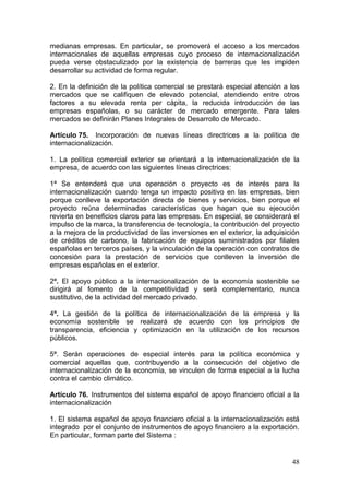 medianas empresas. En particular, se promoverá el acceso a los mercados
internacionales de aquellas empresas cuyo proceso de internacionalización
pueda verse obstaculizado por la existencia de barreras que les impiden
desarrollar su actividad de forma regular.

2. En la definición de la política comercial se prestará especial atención a los
mercados que se califiquen de elevado potencial, atendiendo entre otros
factores a su elevada renta per cápita, la reducida introducción de las
empresas españolas, o su carácter de mercado emergente. Para tales
mercados se definirán Planes Integrales de Desarrollo de Mercado.

Artículo 75. Incorporación de nuevas líneas directrices a la política de
internacionalización.

1. La política comercial exterior se orientará a la internacionalización de la
empresa, de acuerdo con las siguientes líneas directrices:

1ª Se entenderá que una operación o proyecto es de interés para la
internacionalización cuando tenga un impacto positivo en las empresas, bien
porque conlleve la exportación directa de bienes y servicios, bien porque el
proyecto reúna determinadas características que hagan que su ejecución
revierta en beneficios claros para las empresas. En especial, se considerará el
impulso de la marca, la transferencia de tecnología, la contribución del proyecto
a la mejora de la productividad de las inversiones en el exterior, la adquisición
de créditos de carbono, la fabricación de equipos suministrados por filiales
españolas en terceros países, y la vinculación de la operación con contratos de
concesión para la prestación de servicios que conlleven la inversión de
empresas españolas en el exterior.

2ª. El apoyo público a la internacionalización de la economía sostenible se
dirigirá al fomento de la competitividad y será complementario, nunca
sustitutivo, de la actividad del mercado privado.

4ª. La gestión de la política de internacionalización de la empresa y la
economía sostenible se realizará de acuerdo con los principios de
transparencia, eficiencia y optimización en la utilización de los recursos
públicos.

5ª. Serán operaciones de especial interés para la política económica y
comercial aquellas que, contribuyendo a la consecución del objetivo de
internacionalización de la economía, se vinculen de forma especial a la lucha
contra el cambio climático.

Artículo 76. Instrumentos del sistema español de apoyo financiero oficial a la
internacionalización

1. El sistema español de apoyo financiero oficial a la internacionalización está
integrado por el conjunto de instrumentos de apoyo financiero a la exportación.
En particular, forman parte del Sistema :


                                                                              48
 