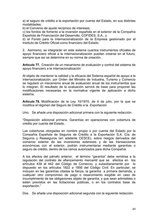 a) el seguro de crédito a la exportación por cuenta del Estado, en sus distintas
modalidades;
b) el Convenio de ajuste recíproco de intereses;
c) los fondos de fomento a la inversión española en el exterior de la Compañía
Española de Financiación del Desarrollo, COFIDES, S.A., y
d) el Fondo para la Internacionalización de la Empresa gestionado por el
Instituto de Crédito Oficial como financiero del Estado.

2. Asimismo, se integrarán en este sistema cuantos instrumentos oficiales de
apoyo financiero oficial a la internacionalización puedan crearse en el futuro,
siempre que así se determine en su norma de creación.

Artículo 77. Creación de un mecanismo de evaluación y control del sistema de
apoyo financiero a la internacionalización

Al objeto de mantener la calidad y la eficacia del Sistema español de apoyo a la
internacionalización, por Orden del Ministro de Industria, Turismo y Comercio
se regulará un mecanismo anual de evaluación anual de los instrumentos que
lo integran. El resultado de la evaluación servirá de base para proponer las
modificaciones necesarias en la normativa vigente de aplicación a dicho
sistema.

Artículo 78. Modificación de la Ley 10/1970, de 4 de julio, por la que se
modifica el régimen del Seguro de Crédito a la Exportación

Uno. Se añade una disposición adicional primera con la siguiente redacción.

“Disposición adicional primera. Garantías en operaciones con cobertura de
crédito por cuenta del Estado.

Las coberturas otorgadas en nombre propio o por cuenta del Estado por la
Compañía Española de Seguros de Crédito a la Exportación S.A. Cía. de
Seguros y Reaseguros (en adelante CESCE), sobre riesgos derivados del
comercio exterior de las inversiones exteriores y de las transacciones
económicas con el exterior, podrán instrumentarse mediante garantías o
seguro de crédito, dentro de los ramos autorizados para dicha Compañía.

A los efectos del párrafo anterior, el término “garantía” debe remitirse a la
regulación del contrato de afianzamiento mercantil que se efectúa en los
artículos 439 al 442 del Código de Comercio, y subsidiariamente por lo
dispuesto en los artículos 1822 a 1856 del Código Civil. En particular, se
incluyen en las garantías citadas la fianza, la garantía a primera demanda, y
cualquier otro compromiso de pago o resarcimiento exigible en caso de
incumplimiento de las obligaciones objeto de garantía, y que sean admisibles o
estén previstos en las licitaciones públicas, o en los contratos base de
exportación.”

Dos. Se añade una disposición adicional segunda con la siguiente redacción.



                                                                              49
 