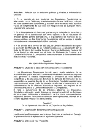Artículo 9.   Relación con las entidades públicas y privadas, e independencia
funcional

1. En el ejercicio de sus funciones, los Organismos Reguladores se
relacionarán con el Gobierno y la Administración General del Estado, a través
del titular del Ministerio competente, y actuarán en el desarrollo de su actividad
y para el cumplimiento de sus fines con independencia de cualquier interés
empresarial o comercial.

2. En el desempeño de las funciones que les asigna su legislación específica, y
sin perjuicio de la colaboración con otros órganos y de las facultades de
dirección política general del Gobierno, ni el personal ni los miembros de los
órganos rectores de los Organismos Reguladores podrán solicitar o aceptar
instrucciones de ninguna entidad pública o privada.

3. A los efectos de lo previsto en esta Ley, la Comisión Nacional de Energía y
la Comisión del Mercado de las Telecomunicaciones se relacionarán con el
titular del Ministerio de Industria, Turismo y Comercio; la Comisión Nacional del
Sector Postal se relacionará con el titular del Ministerio de Fomento; y la
Comisión Nacional de la Competencia se relacionará con el titular del Ministerio
de Economía y Hacienda.

                                  Sección 2ª
                  Del objeto de los Organismos Reguladores

Artículo 10. Objeto de la actuación de los Organismos Reguladores

1. Los Organismos Reguladores tendrán como objeto prioritario de su
actuación velar por el adecuado funcionamiento del sector económico regulado
para garantizar la efectiva disponibilidad y prestación de unos servicios
competitivos y de alta calidad en beneficio del conjunto del mercado y de los
consumidores y usuarios. Con tal fin, los Organismos Reguladores preservarán
y promoverán el mayor grado de competencia efectiva y transparencia en el
funcionamiento de los sectores económicos regulados, sin perjuicio de las
funciones atribuidas a la Comisión Nacional de la Competencia.
2. Para el cumplimiento de los anteriores objetivos, los Organismos
Reguladores ejercerán, según disponga su normativa sectorial, las funciones
de supervisión, habilitación e inhabilitación de los títulos correspondientes,
inspección, sanción, resolución de conflictos entre operadores, arbitraje en el
sector y aquellas otras que les atribuya la ley.

                                 Sección 3ª
         De los órganos de dirección de los Organismos Reguladores

Artículo 11. Organización de los Organismos Reguladores

Los Organismos Reguladores ejercerán sus funciones a través de un Consejo,
al que corresponde la representación legal del Organismo.

Artículo 12. El Consejo y su Presidente

                                                                                5
 