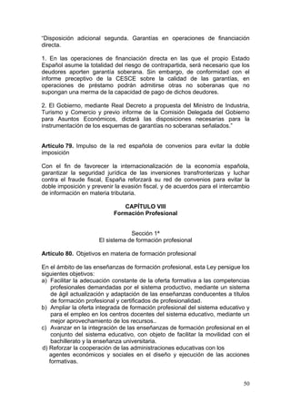 “Disposición adicional segunda. Garantías en operaciones de financiación
directa.

1. En las operaciones de financiación directa en las que el propio Estado
Español asume la totalidad del riesgo de contrapartida, será necesario que los
deudores aporten garantía soberana. Sin embargo, de conformidad con el
informe preceptivo de la CESCE sobre la calidad de las garantías, en
operaciones de préstamo podrán admitirse otras no soberanas que no
supongan una merma de la capacidad de pago de dichos deudores.

2. El Gobierno, mediante Real Decreto a propuesta del Ministro de Industria,
Turismo y Comercio y previo informe de la Comisión Delegada del Gobierno
para Asuntos Económicos, dictará las disposiciones necesarias para la
instrumentación de los esquemas de garantías no soberanas señalados.”


Artículo 79. Impulso de la red española de convenios para evitar la doble
imposición

Con el fin de favorecer la internacionalización de la economía española,
garantizar la seguridad jurídica de las inversiones transfronterizas y luchar
contra el fraude fiscal, España reforzará su red de convenios para evitar la
doble imposición y prevenir la evasión fiscal, y de acuerdos para el intercambio
de información en materia tributaria.

                              CAPÍTULO VIII
                           Formación Profesional


                                  Sección 1ª
                      El sistema de formación profesional

Artículo 80. Objetivos en materia de formación profesional

En el ámbito de las enseñanzas de formación profesional, esta Ley persigue los
siguientes objetivos:
a) Facilitar la adecuación constante de la oferta formativa a las competencias
    profesionales demandadas por el sistema productivo, mediante un sistema
    de ágil actualización y adaptación de las enseñanzas conducentes a títulos
    de formación profesional y certificados de profesionalidad.
b) Ampliar la oferta integrada de formación profesional del sistema educativo y
    para el empleo en los centros docentes del sistema educativo, mediante un
    mejor aprovechamiento de los recursos..
c) Avanzar en la integración de las enseñanzas de formación profesional en el
    conjunto del sistema educativo, con objeto de facilitar la movilidad con el
    bachillerato y la enseñanza universitaria.
d) Reforzar la cooperación de las administraciones educativas con los
   agentes económicos y sociales en el diseño y ejecución de las acciones
   formativas.


                                                                             50
 