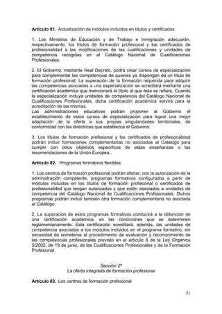 Artículo 81. Actualización de módulos incluidos en títulos y certificados

1. Los Ministros de Educación y de Trabajo e Inmigración adecuarán,
respectivamente, los títulos de formación profesional y los certificados de
profesionalidad a las modificaciones de las cualificaciones y unidades de
competencia recogidas en el Catálogo Nacional de Cualificaciones
Profesionales.

2. El Gobierno, mediante Real Decreto, podrá crear cursos de especialización
para complementar las competencias de quienes ya dispongan de un título de
formación profesional. La superación de la formación requerida para adquirir
las competencias asociadas a una especialización se acreditará mediante una
certificación académica que mencionará el título al que ésta se refiere. Cuando
la especialización incluya unidades de competencia del Catálogo Nacional de
Cualificaciones Profesionales, dicha certificación académica servirá para la
acreditación de las mismas.
Las administraciones educativas podrán proponer al Gobierno el
establecimiento de estos cursos de especialización para lograr una mejor
adaptación de la oferta a sus propias singularidades territoriales, de
conformidad con las directrices que establezca el Gobierno.

3. Los títulos de formación profesional y los certificados de profesionalidad
podrán incluir formaciones complementarias no asociadas al Catálogo para
cumplir con otros objetivos específicos de estas enseñanzas o las
recomendaciones de la Unión Europea..

Artículo 82. Programas formativos flexibles

1. Los centros de formación profesional podrán ofertar, con la autorización de la
administración competente, programas formativos configurados a partir de
módulos incluidos en los títulos de formación profesional o certificados de
profesionalidad que tengan autorizados y que estén asociados a unidades de
competencia del Catálogo Nacional de Cualificaciones Profesionales. Dichos
programas podrán incluir también otra formación complementaria no asociada
al Catálogo.

2. La superación de estos programas formativos conducirá a la obtención de
una certificación académica, en las condiciones que se determinen
reglamentariamente. Esta certificación acreditará, además, las unidades de
competencia asociadas a los módulos incluidos en el programa formativo, sin
necesidad de someterse al procedimiento de evaluación y reconocimiento de
las competencias profesionales previsto en el artículo 8 de la Ley Orgánica
5/2002, de 19 de junio, de las Cualificaciones Profesionales y de la Formación
Profesional.


                                   Sección 2ª
                  La oferta integrada de formación profesional

Artículo 83. Los centros de formación profesional

                                                                              51
 
