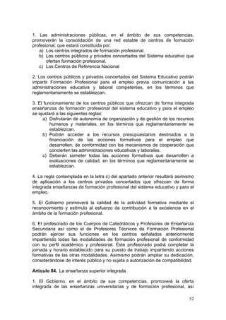 1. Las administraciones públicas, en el ámbito de sus competencias,
promoverán la consolidación de una red estable de centros de formación
profesional, que estará constituida por:
   a) Los centros integrados de formación profesional.
   b) Los centros públicos y privados concertados del Sistema educativo que
       ofertan formación profesional.
   c) Los Centros de Referencia Nacional

2. Los centros públicos y privados concertados del Sistema Educativo podrán
impartir Formación Profesional para el empleo previa comunicación a las
administraciones educativa y laboral competentes, en los términos que
reglamentariamente se establezcan.

3. El funcionamiento de los centros públicos que ofrezcan de forma integrada
enseñanzas de formación profesional del sistema educativo y para el empleo
se ajustará a las siguientes reglas:
     a) Disfrutarán de autonomía de organización y de gestión de los recursos
         humanos y materiales, en los términos que reglamentariamente se
         establezcan.
     b) Podrán acceder a los recursos presupuestarios destinados a la
         financiación de las acciones formativas para el empleo que
         desarrollen, de conformidad con los mecanismos de cooperación que
         concierten las administraciones educativas y laborales.
     c) Deberán someter todas las acciones formativas que desarrollen a
         evaluaciones de calidad, en los términos que reglamentariamente se
         establezcan.

4. La regla contemplada en la letra c) del apartado anterior resultará asimismo
de aplicación a los centros privados concertados que ofrezcan de forma
integrada enseñanzas de formación profesional del sistema educativo y para el
empleo.

5. El Gobierno promoverá la calidad de la actividad formativa mediante el
reconocimiento y estímulo al esfuerzo de contribución a la excelencia en el
ámbito de la formación profesional.

6. El profesorado de los Cuerpos de Catedráticos y Profesores de Enseñanza
Secundaria así como el de Profesores Técnicos de Formación Profesional
podrán ejercer sus funciones en los centros señalados anteriormente
impartiendo todas las modalidades de formación profesional de conformidad
con su perfil académico y profesional. Este profesorado podrá completar la
jornada y horario establecido para su puesto de trabajo impartiendo acciones
formativas de las otras modalidades. Asimismo podrán ampliar su dedicación,
considerándose de interés público y no sujeta a autorización de compatibilidad.

Artículo 84. La enseñanza superior integrada

1. El Gobierno, en el ámbito de sus competencias, promoverá la oferta
integrada de las enseñanzas universitarias y de formación profesional, así

                                                                            52
 