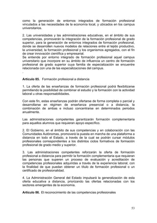 como la generación de entornos integrados de formación profesional
vinculados a las necesidades de la economía local, y ubicados en los campus
universitarios.

2. Las universidades y las administraciones educativas, en el ámbito de sus
competencias, promoverán la integración de la formación profesional de grado
superior, para la generación de entornos integrados de formación profesional,
donde se desarrollen nuevos modelos de relaciones entre el tejido productivo,
la universidad, la formación profesional y los organismos agregados, con el fin
de crear innovación científica y empresarial.
Se entiende por entorno integrado de formación profesional aquel campus
universitario que incorpore en su ámbito de influencia un centro de formación
profesional de grado superior cuya familia de especialización se encuentre
relacionada con una de las especializaciones del campus.
.

Artículo 85. Formación profesional a distancia

1. La oferta de las enseñanzas de formación profesional podrá flexibilizarse
permitiendo la posibilidad de combinar el estudio y la formación con la actividad
laboral u otras responsabilidades.

Con este fin, estas enseñanzas podrán ofertarse de forma completa o parcial y
desarrollarse en régimen de enseñanza presencial o a distancia, la
combinación de ambas e incluso concentrarse en determinados periodos
anualmente.

Las administraciones competentes garantizarán formación complementaria
para aquellos alumnos que requieran apoyo específico.

2. El Gobierno, en el ámbito de sus competencias y en colaboración con las
Comunidades Autónomas, promoverá la puesta en marcha de una plataforma a
distancia en todo el Estado, a través de la cual se podrán cursar módulos
profesionales correspondientes a los distintos ciclos formativos de formación
profesional de grado medio y superior.

3. Las administraciones competentes reforzarán la oferta de formación
profesional a distancia para permitir la formación complementaria que requieran
las personas que superen un proceso de evaluación y acreditación de
competencias profesionales adquiridas a través de la experiencia laboral, con
la finalidad de que puedan obtener un título de formación profesional o un
certificado de profesionalidad.

4. La Administración General del Estado impulsará la generalización de esta
oferta educativa a distancia, priorizando las ofertas relacionadas con los
sectores emergentes de la economía.

Artículo 86. El reconocimiento de las competencias profesionales



                                                                              53
 