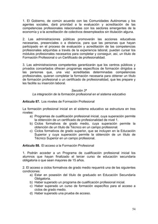1. El Gobierno, de común acuerdo con las Comunidades Autónomas y los
agentes sociales, dará prioridad a la evaluación y acreditación de las
competencias profesionales relacionadas con los sectores emergentes de la
economía y a la acreditación de colectivos desempleados sin titulación alguna.

2. Las administraciones públicas promoverán las acciones educativas
necesarias, presenciales o a distancia, para que las personas que hayan
participado en el proceso de evaluación y acreditación de las competencias
profesionales adquiridas a través de la experiencia laboral, puedan cursar los
módulos profesionales necesarios para completar y conseguir, así, un título de
Formación Profesional o un Certificado de profesionalidad.

3. Las administraciones competentes garantizarán que los centros públicos y
privados concertados ofrecen programas específicos de formación dirigidos a
las personas que, una vez acreditadas determinadas competencias
profesionales, quieran completar la formación necesaria para obtener un título
de formación profesional o un certificado de profesionalidad, que les prepare y
les facilite su inserción laboral.

                                  Sección 3ª
      La integración de la formación profesional en el sistema educativo

Artículo 87. Los niveles de Formación Profesional

La formación profesional inicial en el sistema educativo se estructura en tres
niveles:
     a) Programas de cualificación profesional inicial, cuya superación permite
         la obtención de un certificado de profesionalidad de nivel 1.
     b) Ciclos formativos de grado medio, cuya superación permite la
         obtención de un título de Técnico en un campo profesional.
     c) Ciclos formativos de grado superior, que se incluyen en la Educación
         Superior y cuya superación permite la obtención de un título de
         Técnico Superior en un campo profesional.

Artículo 88. El acceso a la Formación Profesional

1. Podrán acceder a un Programa de cualificación profesional inicial los
alumnos que hayan finalizado el tercer curso de educación secundaria
obligatoria o que sean mayores de 15 años.

2. El acceso a ciclos formativos de grado medio requerirá una de las siguientes
condiciones:
      a) Estar en posesión del título de graduado en Educación Secundaria
         Obligatoria.
      b) Haber superado un programa de cualificación profesional inicial.
      c) Haber superado un curso de formación específico para el acceso a
         ciclos de grado medio.
      d) Haber superado una prueba de acceso.



                                                                            54
 