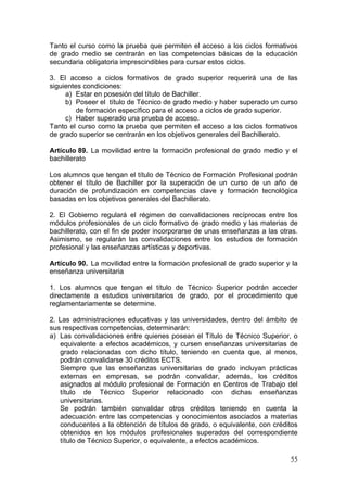 Tanto el curso como la prueba que permiten el acceso a los ciclos formativos
de grado medio se centrarán en las competencias básicas de la educación
secundaria obligatoria imprescindibles para cursar estos ciclos.

3. El acceso a ciclos formativos de grado superior requerirá una de las
siguientes condiciones:
     a) Estar en posesión del título de Bachiller.
     b) Poseer el título de Técnico de grado medio y haber superado un curso
         de formación específico para el acceso a ciclos de grado superior.
     c) Haber superado una prueba de acceso.
Tanto el curso como la prueba que permiten el acceso a los ciclos formativos
de grado superior se centrarán en los objetivos generales del Bachillerato.

Artículo 89. La movilidad entre la formación profesional de grado medio y el
bachillerato

Los alumnos que tengan el título de Técnico de Formación Profesional podrán
obtener el título de Bachiller por la superación de un curso de un año de
duración de profundización en competencias clave y formación tecnológica
basadas en los objetivos generales del Bachillerato.

2. El Gobierno regulará el régimen de convalidaciones recíprocas entre los
módulos profesionales de un ciclo formativo de grado medio y las materias de
bachillerato, con el fin de poder incorporarse de unas enseñanzas a las otras.
Asimismo, se regularán las convalidaciones entre los estudios de formación
profesional y las enseñanzas artísticas y deportivas.

Artículo 90. La movilidad entre la formación profesional de grado superior y la
enseñanza universitaria

1. Los alumnos que tengan el título de Técnico Superior podrán acceder
directamente a estudios universitarios de grado, por el procedimiento que
reglamentariamente se determine.

2. Las administraciones educativas y las universidades, dentro del ámbito de
sus respectivas competencias, determinarán:
a) Las convalidaciones entre quienes posean el Título de Técnico Superior, o
   equivalente a efectos académicos, y cursen enseñanzas universitarias de
   grado relacionadas con dicho título, teniendo en cuenta que, al menos,
   podrán convalidarse 30 créditos ECTS.
   Siempre que las enseñanzas universitarias de grado incluyan prácticas
   externas en empresas, se podrán convalidar, además, los créditos
   asignados al módulo profesional de Formación en Centros de Trabajo del
   título de Técnico Superior relacionado con dichas enseñanzas
   universitarias.
   Se podrán también convalidar otros créditos teniendo en cuenta la
   adecuación entre las competencias y conocimientos asociados a materias
   conducentes a la obtención de títulos de grado, o equivalente, con créditos
   obtenidos en los módulos profesionales superados del correspondiente
   título de Técnico Superior, o equivalente, a efectos académicos.

                                                                            55
 