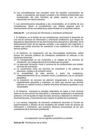 b) Las convalidaciones que procedan entre los estudios universitarios de
   grado, o equivalente, que tengan cursados y los módulos profesionales que
   correspondan del ciclo formativo de grado superior que se curse
   relacionado con dichos estudios.

3. Las administraciones educativas y las universidades, en el ámbito de sus
competencias, fijarán el procedimiento que deberá seguirse para el
reconocimiento de las convalidaciones determinadas en el apartado anterior.

Artículo 91. Los servicios de información y orientación profesional

1. El Gobierno, en el ámbito de sus competencias, promoverá el desarrollo de
una red de servicios de información y orientación profesional, que integre los
dispositivos dependientes de las Administraciones educativas y laborales, de la
Administración local, de los agentes sociales, y de cualquier otro organismo o
entidad que preste servicios de orientación a los ciudadanos, en tanto que
servicio público.

2. El Gobierno, en cooperación con las Comunidades Autónomas, velará
porque los servicios públicos de orientación profesional se adecuen a las
siguientes directrices:
a) La homogeneidad en los contenidos y la calidad de los servicios de
   orientación, con independencia de la entidad que los preste.
b) La adecuada formación inicial y continua de los profesionales que prestan
   servicios de orientación.
c) La coordinación entre los servicios de orientación y las políticas de
   educación, empleo e de inclusión social.
d) La accesibilidad de este servicio a todos los ciudadanos,
   independientemente de su condición social y profesional y de su ubicación
   geográfica.
e) La prestación de servicios de atención singularizada a las empresas,
   especialmente pequeñas y medianas, en tanto que recurso que permite
   optimizar su capital humano y diseñar itinerarios formativos ajustados a sus
   necesidades.

3. El Gobierno impulsará la recogida sistemática de datos a nivel nacional
sobre el uso del servicio de información y orientación profesional y la demanda
potencial, a fin de ajustar el mapa de estos servicios y elaborará un informe con
recomendaciones y herramientas para mejorar la calidad de la prestación.

4. Los centros integrados de formación profesional asumirán la función de
experimentación y difusión de los resultados del modelo mixto de servicio de
información y orientación, que incorpore efectivos provenientes de los dos
subsistemas de la formación profesional.


                                 Sección 4ª
            La cooperación con los agentes económicos y sociales

Artículo 92. Planificación de la oferta

                                                                              56
 