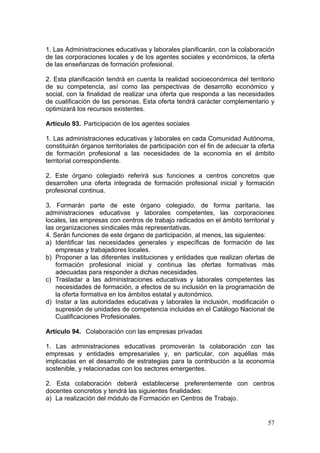 1. Las Administraciones educativas y laborales planificarán, con la colaboración
de las corporaciones locales y de los agentes sociales y económicos, la oferta
de las enseñanzas de formación profesional.

2. Esta planificación tendrá en cuenta la realidad socioeconómica del territorio
de su competencia, así como las perspectivas de desarrollo económico y
social, con la finalidad de realizar una oferta que responda a las necesidades
de cualificación de las personas. Esta oferta tendrá carácter complementario y
optimizará los recursos existentes.

Artículo 93. Participación de los agentes sociales

1. Las administraciones educativas y laborales en cada Comunidad Autónoma,
constituirán órganos territoriales de participación con el fin de adecuar la oferta
de formación profesional a las necesidades de la economía en el ámbito
territorial correspondiente.

2. Este órgano colegiado referirá sus funciones a centros concretos que
desarrollen una oferta integrada de formación profesional inicial y formación
profesional continua.

3. Formarán parte de este órgano colegiado, de forma paritaria, las
administraciones educativas y laborales competentes, las corporaciones
locales, las empresas con centros de trabajo radicados en el ámbito territorial y
las organizaciones sindicales más representativas.
4. Serán funciones de este órgano de participación, al menos, las siguientes:
a) Identificar las necesidades generales y específicas de formación de las
    empresas y trabajadores locales.
b) Proponer a las diferentes instituciones y entidades que realizan ofertas de
    formación profesional inicial y continua las ofertas formativas más
    adecuadas para responder a dichas necesidades.
c) Trasladar a las administraciones educativas y laborales competentes las
    necesidades de formación, a efectos de su inclusión en la programación de
    la oferta formativa en los ámbitos estatal y autonómico.
d) Instar a las autoridades educativas y laborales la inclusión, modificación o
    supresión de unidades de competencia incluidas en el Catálogo Nacional de
    Cualificaciones Profesionales.

Artículo 94. Colaboración con las empresas privadas

1. Las administraciones educativas promoverán la colaboración con las
empresas y entidades empresariales y, en particular, con aquéllas más
implicadas en el desarrollo de estrategias para la contribución a la economía
sostenible, y relacionadas con los sectores emergentes.

2. Esta colaboración deberá establecerse preferentemente con centros
docentes concretos y tendrá las siguientes finalidades:
a) La realización del módulo de Formación en Centros de Trabajo.


                                                                                57
 