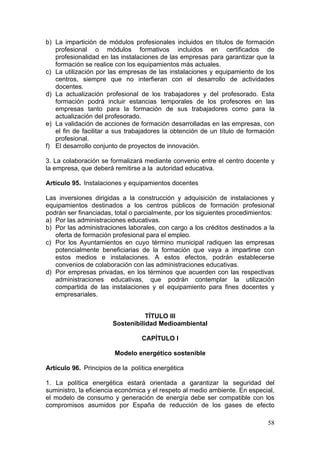 b) La impartición de módulos profesionales incluidos en títulos de formación
   profesional o módulos formativos incluidos en certificados de
   profesionalidad en las instalaciones de las empresas para garantizar que la
   formación se realice con los equipamientos más actuales.
c) La utilización por las empresas de las instalaciones y equipamiento de los
   centros, siempre que no interfieran con el desarrollo de actividades
   docentes.
d) La actualización profesional de los trabajadores y del profesorado. Esta
   formación podrá incluir estancias temporales de los profesores en las
   empresas tanto para la formación de sus trabajadores como para la
   actualización del profesorado.
e) La validación de acciones de formación desarrolladas en las empresas, con
   el fin de facilitar a sus trabajadores la obtención de un título de formación
   profesional.
f) El desarrollo conjunto de proyectos de innovación.

3. La colaboración se formalizará mediante convenio entre el centro docente y
la empresa, que deberá remitirse a la autoridad educativa.

Artículo 95. Instalaciones y equipamientos docentes

Las inversiones dirigidas a la construcción y adquisición de instalaciones y
equipamientos destinados a los centros públicos de formación profesional
podrán ser financiadas, total o parcialmente, por los siguientes procedimientos:
a) Por las administraciones educativas.
b) Por las administraciones laborales, con cargo a los créditos destinados a la
   oferta de formación profesional para el empleo.
c) Por los Ayuntamientos en cuyo término municipal radiquen las empresas
   potencialmente beneficiarias de la formación que vaya a impartirse con
   estos medios e instalaciones. A estos efectos, podrán establecerse
   convenios de colaboración con las administraciones educativas.
d) Por empresas privadas, en los términos que acuerden con las respectivas
   administraciones educativas, que podrán contemplar la utilización
   compartida de las instalaciones y el equipamiento para fines docentes y
   empresariales.


                                  TÍTULO III
                       Sostenibilidad Medioambiental

                                  CAPÍTULO I

                        Modelo energético sostenible

Artículo 96. Principios de la política energética

1. La política energética estará orientada a garantizar la seguridad del
suministro, la eficiencia económica y el respeto al medio ambiente. En especial,
el modelo de consumo y generación de energía debe ser compatible con los
compromisos asumidos por España de reducción de los gases de efecto

                                                                             58
 