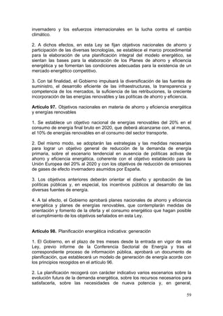 invernadero y los esfuerzos internacionales en la lucha contra el cambio
climático.

2. A dichos efectos, en esta Ley se fijan objetivos nacionales de ahorro y
participación de las diversas tecnologías, se establece el marco procedimental
para la elaboración de una planificación integral del modelo energético, se
sientan las bases para la elaboración de los Planes de ahorro y eficiencia
energética y se fomentan las condiciones adecuadas para la existencia de un
mercado energético competitivo.

3. Con tal finalidad, el Gobierno impulsará la diversificación de las fuentes de
suministro, el desarrollo eficiente de las infraestructuras, la transparencia y
competencia de los mercados, la suficiencia de las retribuciones, la creciente
incorporación de las energías renovables y las políticas de ahorro y eficiencia.

Artículo 97. Objetivos nacionales en materia de ahorro y eficiencia energética
y energías renovables

1. Se establece un objetivo nacional de energías renovables del 20% en el
consumo de energía final bruto en 2020, que deberá alcanzarse con, al menos,
el 10% de energías renovables en el consumo del sector transporte.

2. Del mismo modo, se adoptarán las estrategias y las medidas necesarias
para lograr un objetivo general de reducción de la demanda de energía
primaria, sobre el escenario tendencial en ausencia de políticas activas de
ahorro y eficiencia energética, coherente con el objetivo establecido para la
Unión Europea del 20% al 2020 y con los objetivos de reducción de emisiones
de gases de efecto invernadero asumidos por España.

3. Los objetivos anteriores deberán orientar el diseño y aprobación de las
políticas públicas y, en especial, los incentivos públicos al desarrollo de las
diversas fuentes de energía.

4. A tal efecto, el Gobierno aprobará planes nacionales de ahorro y eficiencia
energética y planes de energías renovables, que contemplarán medidas de
orientación y fomento de la oferta y el consumo energético que hagan posible
el cumplimiento de los objetivos señalados en esta Ley.


Artículo 98. Planificación energética indicativa: generación

1. El Gobierno, en el plazo de tres meses desde la entrada en vigor de esta
Ley, previo informe de la Conferencia Sectorial de Energía y tras el
correspondiente proceso de información pública, aprobará un documento de
planificación, que establecerá un modelo de generación de energía acorde con
los principios recogidos en el artículo 96.

2. La planificación recogerá con carácter indicativo varios escenarios sobre la
evolución futura de la demanda energética, sobre los recursos necesarios para
satisfacerla, sobre las necesidades de nueva potencia y, en general,

                                                                             59
 