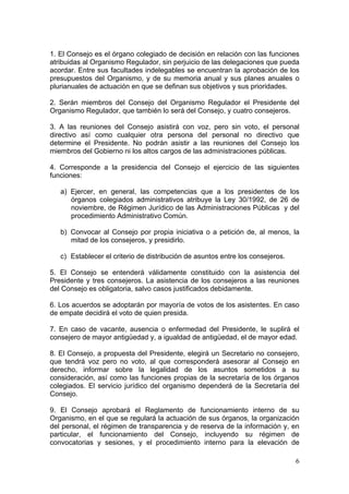 1. El Consejo es el órgano colegiado de decisión en relación con las funciones
atribuidas al Organismo Regulador, sin perjuicio de las delegaciones que pueda
acordar. Entre sus facultades indelegables se encuentran la aprobación de los
presupuestos del Organismo, y de su memoria anual y sus planes anuales o
plurianuales de actuación en que se definan sus objetivos y sus prioridades.

2. Serán miembros del Consejo del Organismo Regulador el Presidente del
Organismo Regulador, que también lo será del Consejo, y cuatro consejeros.

3. A las reuniones del Consejo asistirá con voz, pero sin voto, el personal
directivo así como cualquier otra persona del personal no directivo que
determine el Presidente. No podrán asistir a las reuniones del Consejo los
miembros del Gobierno ni los altos cargos de las administraciones públicas.

4. Corresponde a la presidencia del Consejo el ejercicio de las siguientes
funciones:

   a) Ejercer, en general, las competencias que a los presidentes de los
      órganos colegiados administrativos atribuye la Ley 30/1992, de 26 de
      noviembre, de Régimen Jurídico de las Administraciones Públicas y del
      procedimiento Administrativo Común.

   b) Convocar al Consejo por propia iniciativa o a petición de, al menos, la
      mitad de los consejeros, y presidirlo.

   c) Establecer el criterio de distribución de asuntos entre los consejeros.

5. El Consejo se entenderá válidamente constituido con la asistencia del
Presidente y tres consejeros. La asistencia de los consejeros a las reuniones
del Consejo es obligatoria, salvo casos justificados debidamente.

6. Los acuerdos se adoptarán por mayoría de votos de los asistentes. En caso
de empate decidirá el voto de quien presida.

7. En caso de vacante, ausencia o enfermedad del Presidente, le suplirá el
consejero de mayor antigüedad y, a igualdad de antigüedad, el de mayor edad.

8. El Consejo, a propuesta del Presidente, elegirá un Secretario no consejero,
que tendrá voz pero no voto, al que corresponderá asesorar al Consejo en
derecho, informar sobre la legalidad de los asuntos sometidos a su
consideración, así como las funciones propias de la secretaría de los órganos
colegiados. El servicio jurídico del organismo dependerá de la Secretaría del
Consejo.

9. El Consejo aprobará el Reglamento de funcionamiento interno de su
Organismo, en el que se regulará la actuación de sus órganos, la organización
del personal, el régimen de transparencia y de reserva de la información y, en
particular, el funcionamiento del Consejo, incluyendo su régimen de
convocatorias y sesiones, y el procedimiento interno para la elevación de

                                                                                6
 