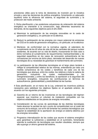 previsiones útiles para la toma de decisiones de inversión por la iniciativa
privada y para las decisiones de política energética, fomentando un adecuado
equilibrio entre la eficiencia del sistema, la seguridad de suministro y la
protección del medio ambiente.

3. Dicha planificación y las posteriores actuaciones de ordenación del sistema
energético se orientarán a la consecución, bajo diferentes escenarios de
demanda, de los siguientes objetivos para el año 2020,:

a) Maximizar la participación de las energías renovables en la cesta de
   generación energética y, en particular en la eléctrica.

b) Reducir la participación de las energías con mayor potencial de emisiones
   de CO2 en la cesta de generación energética y, en particular, en la eléctrica

c) Mantener, de conformidad con la normativa vigente, el calendario de
   cumplimiento de los 40 años de vida útil de las centrales del parque nuclear
   existentes, de acuerdo con su vida de diseño, incorporando en todo caso a
   dicha normativa el cumplimiento de requerimientos medioambientales y de
   seguridad específicos en los casos de renovación extraordinaria de las
   concesiones por encima de dicho plazo, derivadas del desarrollo de nuevas
   tecnologías de su necesidad de garantizar el mantenimiento del suministro.

d) La participación de las diferentes tecnologías en el largo plazo tenderá a
   reflejar la competitividad relativa de las mismas, entendiendo por ésta una
   medida comprensiva de los costes y beneficios de cada una de las
   tecnologías que abarque, entre los costes, los relativos a toda la cadena de
   generación,     incluyendo      los   costes      medioambientales    y   los
   intergeneracionales, y entre los beneficios, la aportación a la seguridad del
   suministro energético, incluyendo las contribuciones en términos de
   autosuficiencia, gestionabilidad y predictibilidad de las fuentes.

4 Esta planificación, en el marco de la Ley, ordenará los incentivos públicos
necesarios para satisfacer los objetivos fijados en el apartado anterior, de
acuerdo con los siguientes principios:

a) Garantía de un retorno de las inversiones en las tecnologías del régimen
   especial, que incentive un volumen de instalación compatible con los
   objetivos establecidos en los planes de energías renovables,

b) Consideración de las curvas de aprendizaje de las distintas tecnologías
   hasta alcanzar la paridad de red o punto de competitividad con el coste del
   consumo de la energía, con el fin de fomentar los cambios tecnológicos que
   mejoren la estabilidad de la aportación de energía al sistema eléctrico por
   las energías renovables.

c) Progresiva internalización de los costes que asume el sistema energético
   para garantizar la suficiencia y estabilidad en el suministro, fomentando
   además la sustitución de tecnologías que resulten obsoletas, siempre que
   ello suponga un ahorro general del sistema.

                                                                             60
 