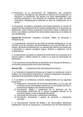 d) Priorización en la incorporación de instalaciones que incorporen
   innovaciones tecnológicas, que optimicen la eficiencia de la producción, el
   transporte y la distribución, que aporten una mayor gestionabilidad a los
   sistemas energéticos y que reduzcan las emisiones de gases de efecto
   invernadero, estableciendo en particular su ritmo de incorporación en el
   tiempo.

5. Anualmente, el Gobierno presentará a las Cortes Generales un informe de
seguimiento del cumplimiento de las medidas establecidas en el documento de
planificación. Dicho informe incorporará la información sobre la aplicación del
mismo, que deberán suministrar las Comunidades Autónomas en el ámbito de
sus competencias.

Artículo 99. Planificación energética vinculante: Redes de transporte e
infraestructuras.

1. La planificación vinculante de las redes de energía establecida en la Ley
54/1997, de 27 de noviembre, del Sector Eléctrico y en la Ley 34/1998, de 7 de
octubre, del Sector de Hidrocarburos, se realizará bajo criterios que contribuyan
a desarrollar un sistema energético seguro, eficiente y respetuoso con el
medioambiente.

2. La planificación vinculante se realizará de conformidad con la prevista en el
artículo anterior y deberá tenerse en cuenta en el resto de instrumentos de
planificación.

3. Los documentos de planificación se aprobarán por el Consejo de Ministros, y
se remitirán posteriormente a las Cortes Generales.

Artículo 100.       Cooperación entre Administraciones Públicas

1. La Conferencia Sectorial de Energía es el órgano de coordinación entre el
Estado y las Comunidades Autónomas en materia de preparación, desarrollo y
aplicación de la planificación estatal sobre energía.

2. A tal efecto, la Conferencia conocerá necesariamente de las siguientes
actuaciones:
   a) Preparación y formulación de los Planes Nacionales y, en su caso, de
      los Planes de las Comunidades Autónomas, en los ámbitos del ahorro,
      la eficiencia energética y las energías renovables.
   b) Coordinación, gestión y seguimiento de la aplicación por las
      Comunidades Autónomas de la política energética definida en la
      normativa estatal y en los correspondientes planes
   c) Intercambio de información y estadísticas energéticas
   d) Formulación, financiación y gestión de proyectos y actuaciones
      concretas..

3. La Administración General del Estado y las Comunidades Autónomas
establecerán marcos de cooperación y coordinación con las Administraciones

                                                                              61
 