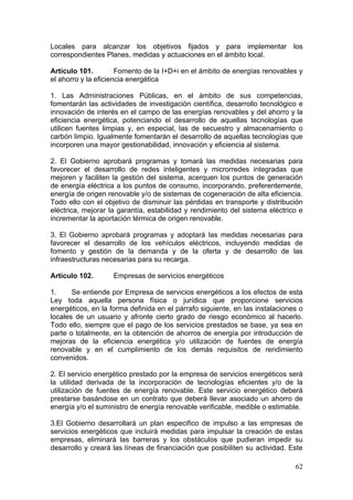 Locales para alcanzar los objetivos fijados y para implementar los
correspondientes Planes, medidas y actuaciones en el ámbito local.

Artículo 101.         Fomento de la I+D+i en el ámbito de energías renovables y
el ahorro y la eficiencia energética

1. Las Administraciones Públicas, en el ámbito de sus competencias,
fomentarán las actividades de investigación científica, desarrollo tecnológico e
innovación de interés en el campo de las energías renovables y del ahorro y la
eficiencia energética, potenciando el desarrollo de aquellas tecnologías que
utilicen fuentes limpias y, en especial, las de secuestro y almacenamiento o
carbón limpio. Igualmente fomentarán el desarrollo de aquellas tecnologías que
incorporen una mayor gestionabilidad, innovación y eficiencia al sistema.

2. El Gobierno aprobará programas y tomará las medidas necesarias para
favorecer el desarrollo de redes inteligentes y microrredes integradas que
mejoren y faciliten la gestión del sistema, acerquen los puntos de generación
de energía eléctrica a los puntos de consumo, incorporando, preferentemente,
energía de origen renovable y/o de sistemas de cogeneración de alta eficiencia.
Todo ello con el objetivo de disminuir las pérdidas en transporte y distribución
eléctrica, mejorar la garantía, estabilidad y rendimiento del sistema eléctrico e
incrementar la aportación térmica de origen renovable.

3. El Gobierno aprobará programas y adoptará las medidas necesarias para
favorecer el desarrollo de los vehículos eléctricos, incluyendo medidas de
fomento y gestión de la demanda y de la oferta y de desarrollo de las
infraestructuras necesarias para su recarga.

Artículo 102.       Empresas de servicios energéticos

1.     Se entiende por Empresa de servicios energéticos a los efectos de esta
Ley toda aquella persona física o jurídica que proporcione servicios
energéticos, en la forma definida en el párrafo siguiente, en las instalaciones o
locales de un usuario y afronte cierto grado de riesgo económico al hacerlo.
Todo ello, siempre que el pago de los servicios prestados se base, ya sea en
parte o totalmente, en la obtención de ahorros de energía por introducción de
mejoras de la eficiencia energética y/o utilización de fuentes de energía
renovable y en el cumplimiento de los demás requisitos de rendimiento
convenidos.

2. El servicio energético prestado por la empresa de servicios energéticos será
la utilidad derivada de la incorporación de tecnologías eficientes y/o de la
utilización de fuentes de energía renovable. Este servicio energético deberá
prestarse basándose en un contrato que deberá llevar asociado un ahorro de
energía y/o el suministro de energía renovable verificable, medible o estimable.

3.El Gobierno desarrollará un plan especifico de impulso a las empresas de
servicios energéticos que incluirá medidas para impulsar la creación de estas
empresas, eliminará las barreras y los obstáculos que pudieran impedir su
desarrollo y creará las líneas de financiación que posibiliten su actividad. Este

                                                                              62
 