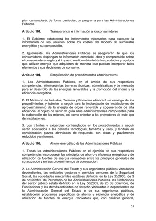plan contemplará, de forma particular, un programa para las Administraciones
Públicas.

Artículo 103.      Transparencia e información a los consumidores

1. El Gobierno establecerá los instrumentos necesarios para asegurar la
información de los usuarios sobre los costes del modelo de suministro
energético y su composición.

2. Igualmente, las Administraciones Públicas se asegurarán de que los
consumidores dispongan de información completa, clara y comprensible sobre
el consumo de energía y el impacto medioambiental de los productos y equipos
que utilizan energía que adquieren de manera que puedan incorporar tales
elementos a sus decisiones de consumo.

Artículo 104.      Simplificación de procedimientos administrativos

1. Las Administraciones Públicas, en el ámbito de sus respectivas
competencias, eliminarán las barreras técnicas, administrativas y de mercado
para el desarrollo de las energías renovables y la promoción del ahorro y la
eficiencia energética.

2. El Ministerio de Industria, Turismo y Comercio elaborará un catálogo de los
procedimientos y trámites a seguir para la implantación de instalaciones de
aprovechamiento de la energía de origen renovable y cogeneración de alta
eficiencia, al objeto de servir de guía a las administraciones competentes para
la elaboración de los mismos, así como orientar a los promotores de este tipo
de instalaciones.

3. Los trámites y exigencias contemplados en los procedimientos a seguir
serán adecuados a las distintas tecnologías, tamaños y usos, y tendrán en
consideración plazos abreviados de respuesta, con tasas y gravámenes
reducidos y uniformes.

Artículo 105.      Ahorro energético de las Administraciones Públicas

1. Todas las Administraciones Públicas en el ejercicio de sus respectivas
competencias incorporarán los principios de ahorro y eficiencia energética y de
utilización de fuentes de energía renovables entre los principios generales de
su actuación y en sus procedimientos de contratación.

2. La Administración General del Estado y sus organismos públicos vinculados
dependientes, las entidades gestoras y servicios comunes de la Seguridad
Social, las sociedades mercantiles estatales definidas en la Ley 33/2003, de 3
de noviembre, de Patrimonio de las Administraciones Públicas, las fundaciones
del sector público estatal definido en la Ley 50/2002, de 26 de diciembre, de
Fundaciones y las demás entidades de derecho vinculadas o dependientes de
la Administración General del Estado o de sus organismos públicos,
establecerán programas específicos de ahorro y eficiencia energética y de
utilización de fuentes de energía renovables que, con carácter general,

                                                                            63
 