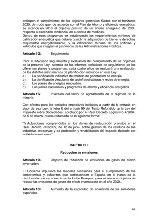 anticipen el cumplimiento de los objetivos generales fijados con el horizonte
2020, de modo que, de acuerdo con el Plan de Ahorro y eficiencia energética,
se alcance en 2016 el objetivo previsto de un ahorro energético del 20%.
respecto al escenario tendencial en ausencia de medidas.
Dentro de esos programas se establecerán los requerimientos mínimos de
calificación energética que deberá cumplir la adquisición de bienes y derechos
etiquetados energéticamente, y la calificación mínima de los edificios y
vehículos que integran el patrimonio de las Administraciones Públicas.

Artículo 106.       Seguimiento

Para el adecuado seguimiento y evaluación del cumplimiento de los objetivos
de la presente Ley, además de los informes periódicos de seguimiento de los
diferentes planes y programas, cada cuatro años se realizará una evaluación
de los distintos instrumentos de planificación incluidos en esta Ley:
a)     La planificación indicativa del modelo de generación de energía
b)     La planificación vinculante de las infraestructuras y redes de energía.
c)     Los planes de energías renovables;
d)     Los planes nacionales y programas de ahorro y eficiencia energética

Artículo 107.       Inversión del factor de agotamiento en el régimen de la
minería.

Con efectos para los períodos impositivos iniciados a partir de la entrada en
vigor de esta Ley, la letra f) del artículo 99 del Texto Refundido de la Ley del
Impuesto sobre Sociedades, aprobado por el Real Decreto Legislativo 4/2004,
de 5 de marzo, queda redactada de la siguiente forma:

“f) Actuaciones comprendidas en los planes de restauración previstos en el
Real Decreto 975/2009, de 12 de junio, sobre gestión de los residuos de las
industrias extractivas y de protección y rehabilitación del espacio afectado por
actividades mineras.”


                                  CAPÍTULO II

                          Reducción de emisiones

Artículo 108.       Objetivo de reducción de emisiones de gases de efecto
invernadero

El Gobierno impulsará las medidas necesarias para el cumplimiento de los
compromisos y esfuerzos que correspondan a España en el marco de la
distribución que se acuerde en la Unión Europea, para alcanzar el objetivo de
reducir las emisiones de gases de efecto invernadero en el año 2020..

Artículo 109.       Aumento de la capacidad de absorción de los sumideros
españoles




                                                                             64
 