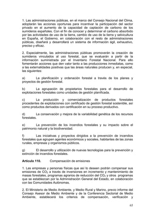 1. Las administraciones públicas, en el marco del Consejo Nacional del Clima,
adoptarán las acciones oportunas para incentivar la participación del sector
privado en el aumento de la capacidad de captación de carbono de los
sumideros españoles. Con el fin de conocer y determinar el carbono absorbido
por las actividades de uso de la tierra, cambio de uso de la tierra y selvicultura
en España, el Gobierno, en colaboración con el resto de administraciones
públicas, diseñará y desarrollará un sistema de información ágil, exhaustivo,
preciso y eficaz.

2. Especialmente, las administraciones públicas promoverán la creación de
sumideros vinculados al uso forestal, que se evaluarán a partir de la
información suministrada por el Inventario Forestal Nacional. Para ello
fomentarán acciones que den valor tanto a las producciones inmediatas, como
a las externalidades positivas que las áreas naturales producen y, en especial,
las siguientes:

a)       La planificación y ordenación forestal a través de los planes y
proyectos de gestión forestal.

b)        La agrupación de propietarios forestales para el desarrollo de
explotaciones forestales como unidades de gestión planificada.

c)       La producción y comercialización de productos forestales
procedentes de explotaciones con certificado de gestión forestal sostenible, así
como productos derivados con certificación en su proceso productivo.

d)        La conservación y mejora de la variabilidad genética de los recursos
forestales.

e)        La prevención de los incendios forestales y su impacto sobre el
patrimonio natural y la biodiversidad.

f)        Las iniciativas y proyectos dirigidos a la prevención de incendios
forestales que agrupen agentes económicos y sociales, habitantes de las zonas
rurales, empresas y organismos públicos.

g)        El desarrollo y utilización de nuevas tecnologías para la prevención y
extinción de incendios forestales.

Artículo 110.       Compensación de emisiones

1. Las empresas y personas físicas que así lo deseen podrán compensar sus
emisiones de CO2 a través de inversiones en incremento y mantenimiento de
masas forestales, programas agrarios de reducción del CO2 y otros programas
que se establezcan por la Administración General del Estado, en colaboración
con las Comunidades Autónomas.

2. El Ministerio de Medio Ambiente, y Medio Rural y Marino, previo informe del
Consejo Asesor de Medio Ambiente y de la Conferencia Sectorial de Medio
Ambiente, establecerá los criterios de compensación, verificación y

                                                                               65
 