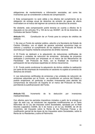 obligaciones de mantenimiento e información asociadas, así como las
inversiones que se considerarán a efectos de compensación.

3. Esta compensación no será válida a los efectos del cumplimiento de la
obligación de entrega anual de derechos de emisión de gases de efecto
invernadero en el marco del régimen de comercio de derechos de emisión.

No obstante, esta compensación podrá tenerse en cuenta a efectos de lo
dispuesto en los artículos 70 y 103 de la Ley 30/2007, de 30 de diciembre, de
Contratos del Sector Público.

Artículo 111.      Constitución de un Fondo para la compra de créditos de
carbono

1. Se crea un Fondo de carácter público, adscrito a la Secretaría de Estado de
Cambio Climático, con el objeto de generar actividad económica baja en
carbono y contribuir al cumplimiento de los objetivos del Protocolo de Kioto
asumidos por España mediante actuaciones de ámbito nacional.

2. El Fondo se dedicará a la adquisición de reducciones certificadas de
emisiones y unidades de reducción de emisiones derivadas de proyectos
realizados o promovidos por empresas en el marco de los Mecanismos de
Flexibilidad   del Protocolo de Kioto, con la finalidad de incentivar la
participación de las empresas españolas en dichos mecanismos.

3. El Fondo podrá condicionar la adquisición de dichos créditos la realización
por parte de las empresas de inversiones en sectores no sujetos al comercio de
derechos de emisión.

4. Las reducciones certificadas de emisiones y las unidades de reducción de
emisiones adquiridas por el Fondo se constituirán en activos del Estado y
podrán enajenarse, en particular si resultan innecesarias para atender los
compromisos de reducción de España en el marco del Protocolo de Kioto,
permitiendo la autofinanciación del Fondo.



Artículo 112.     Incremento      de    la    deducción    por    inversiones
medioambientales.

Con efectos para los períodos impositivos iniciados a partir de la entrada en
vigor de esta Ley, se introducen las siguientes modificaciones en el Texto
Refundido de la Ley del Impuesto sobre Sociedades, aprobado por el Real
Decreto Legislativo 4/2004, de 5 de marzo y en la Ley 35/2006, de 28 de
noviembre, del Impuesto sobre la Renta de las Personas Físicas y de
modificación parcial de las leyes de los Impuestos sobre Sociedades, sobre la
Renta de no Residentes y sobre el Patrimonio:




                                                                           66
 