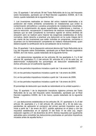 Uno. El apartado 1 del artículo 39 del Texto Refundido de la Ley del Impuesto
sobre Sociedades, aprobado por el Real Decreto Legislativo 4/2004, de 5 de
marzo, queda redactado de la siguiente forma:

1. Las inversiones realizadas en bienes del activo material destinadas a la
protección del medio ambiente consistentes en instalaciones que eviten la
contaminación atmosférica o acústica procedente de instalaciones industriales,
o contra la contaminación de aguas superficiales, subterráneas y marinas, o
para la reducción, recuperación o tratamiento de residuos industriales propios,
siempre que se esté cumpliendo la normativa vigente en dichos ámbitos de
actuación pero se realicen para mejorar las exigencias establecidas en dicha
normativa, darán derecho a practicar una deducción en la cuota íntegra del 8
por ciento de las inversiones que estén incluidas en programas, convenios o
acuerdos con la Administración competente en materia medioambiental, quien
deberá expedir la certificación de la convalidación de la inversión.»

Dos. El apartado 1 de la disposición adicional décima del Texto Refundido de la
Ley del Impuesto sobre Sociedades, aprobado por el Real Decreto Legislativo
4/2004, de 5 de marzo, queda redactado de la siguiente forma:

«1. Las deducciones reguladas en los artículos 36, los apartados 4, 5 y 6 del
artículo 38, apartados 2 y 3 del artículo 39, artículos 40 y 43 de esta Ley, se
determinarán multiplicando los porcentajes de deducción establecidos en
dichos artículos por el coeficiente siguiente:

0.8, en los períodos impositivos iniciados a partir de 1 de enero de 2007.

0.6, en los períodos impositivos iniciados a partir de 1 de enero de 2008.

0.4, en los períodos impositivos iniciados a partir de 1 de enero de 2009.

0.2, en los períodos impositivos iniciados a partir de 1 de enero de 2010.

El porcentaje de deducción que resulte se redondeará en la unidad superior.»

Tres. El apartado 1 de la disposición transitoria vigésima primera del Texto
Refundido de la Ley del Impuesto sobre Sociedades, aprobado por el Real
Decreto Legislativo 4/2004, de 5 de marzo, queda redactado de la siguiente
forma:

«1. Las deducciones establecidas en los artículos 36, 37, apartados 4, 5 y 6 del
artículo 38, apartados 2 y 3 del artículo 39, artículos 40 y 43 de esta Ley,
pendientes de aplicación al comienzo del primer período impositivo que se
inicie a partir de 1 de enero de 2011, podrán aplicarse en el plazo y con los
requisitos establecidos en el capítulo IV del título VI de esta Ley, según
redacción vigente a 31 de diciembre de 2010. Dichos requisitos son igualmente
aplicables para consolidar las deducciones practicadas en períodos impositivos
iniciados antes de aquella fecha.»



                                                                             67
 