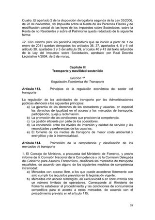 Cuatro. El apartado 2 de la disposición derogatoria segunda de la Ley 35/2006,
de 28 de noviembre, del Impuesto sobre la Renta de las Personas Físicas y de
modificación parcial de las leyes de los Impuestos sobre Sociedades, sobre la
Renta de no Residentes y sobre el Patrimonio queda redactado de la siguiente
forma:

«2. Con efectos para los períodos impositivos que se inicien a partir de 1 de
enero de 2011 quedan derogados los artículos 36, 37, apartados 4, 5 y 6 del
artículo 38, apartados 2 y 3 del artículo 39, artículos 40 y 43 del texto refundido
de la Ley del Impuesto sobre Sociedades, aprobado por Real Decreto
Legislativo 4/2004, de 5 de marzo.


                                 Capítulo III
                      Transporte y movilidad sostenible

                                 Sección 1ª
                     Regulación Económica del Transporte

Artículo 113.       Principios de la regulación económica del sector del
transporte

La regulación de las actividades de transporte por las Administraciones
públicas atenderá a los siguientes principios:
   a) La garantía de los derechos de los operadores y usuarios, en especial
       los derechos de igualdad en el acceso a los mercados de transporte,
       participación, queja y reclamación.
   b) La promoción de las condiciones que propicien la competencia.
   c) La gestión eficiente por parte de los operadores.
   d) La coherencia entre los niveles de inversión y calidad de servicio y las
       necesidades y preferencias de los usuarios.
   e) El fomento de los medios de transporte de menor coste ambiental y
       energético y de la intermodalidad.

Artículo 114.     Promoción de la competencia y clasificación de los
mercados de transporte

1. El Consejo de Ministros, a propuesta del Ministerio de Fomento, y previo
informe de la Comisión Nacional de la Competencia y de la Comisión Delegada
del Gobierno para Asuntos Económicos, clasificará los mercados de transporte
españoles. de acuerdo con alguno de los siguientes modelos de competencia
intramodal:
    a) Mercados con acceso libre, a los que puede accederse libremente con
       sólo cumplir los requisitos previstos en la legislación vigente.
    b) Mercados con acceso restringido, en exclusividad o en concurrencia con
       un número limitado de operadores. Corresponde al Ministerio de
       Fomento establecer el procedimiento y las condiciones de concurrencia
       competitiva para el acceso a estos mercados, de acuerdo con el
       procedimiento previsto en el artículo 115.


                                                                                68
 