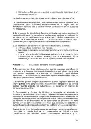 c) Mercados en los que no es posible la competencia, reservados a un
      operador en exclusiva.

La clasificación será objeto de revisión transcurrido un plazo de cinco años.

La clasificación de los mercados, y el informe de la Comisión Nacional de la
Competencia, serán publicados respectivamente en la página web del
Ministerio de Fomento y de la citada Comisión, y actualizados en sus sucesivas
modificaciones.

2. La propuesta del Ministerio de Fomento contendrá, entre otros aspectos, la
evaluación del grado de competencia efectivamente existente en cada uno de
los mercados y las medidas tendentes a la promoción de la competencia en los
mismos, de acuerdo con el apartado b del artículo anterior y en el marco
comunitario y de la legislación española de defensa de la competencia.

3. La clasificación de los mercados de transporte abarcará, al menos:
    a) el transporte de mercancías y de viajeros.
    b) los modos de transporte terrestre (por carretera y ferroviario), marítimo y
       aéreo.
    c) toda la cadena de valor del transporte incluyendo (i) la operación de la
       infraestructura de carreteras, ferrocarril, puertos y aeropuertos, (ii) los
       servicios ligados a la infraestructura, y (iii) la provisión de transporte.


Artículo 115.       Servicios de transporte de interés público

1. Son servicios de interés público aquéllos que las empresas operadoras no
prestarían si tuviesen en cuenta exclusivamente su propio interés comercial y
que resulten necesarios para asegurar la comunicación entre distintas
localidades o para garantizar su prestación en determinadas condiciones de
frecuencia, precio, calidad o universalidad.

2. Solamente podrán otorgarse subvenciones cuando se presten servicios de
interés público como compensación a la asunción de obligaciones de servicio
público. Cuando proceda, las subvenciones se otorgarán en régimen de
concurrencia competitiva.

3. Corresponde al Consejo de Ministros, a propuesta del Ministerio de
Fomento, y previo informe de la Comisión Delegada del Gobierno para Asuntos
Económicos, la declaración de obligaciones de servicio público en servicios de
transporte de interés público de competencia estatal. Corresponde al Ministerio
de Fomento el establecimiento de las condiciones de prestación de dicho
servicio y de las compensaciones económicas que procedan, que deberán ser
suficientes para cubrir los costes del servicio y obtener un beneficio razonable.

Cuando los servicios de interés público se presten en mercados con el acceso
restringido, la cuantía final de la compensación se definirá mediante
procedimientos de licitación pública transparentes, equitativos y no


                                                                                69
 