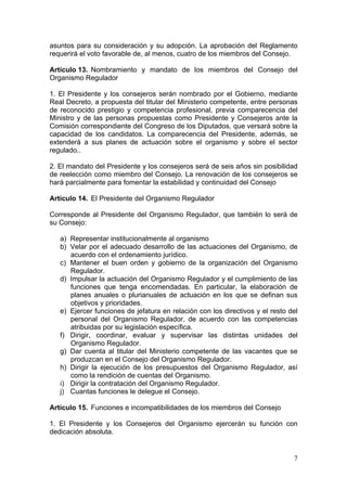 asuntos para su consideración y su adopción. La aprobación del Reglamento
requerirá el voto favorable de, al menos, cuatro de los miembros del Consejo.

Artículo 13. Nombramiento y mandato de los miembros del Consejo del
Organismo Regulador

1. El Presidente y los consejeros serán nombrado por el Gobierno, mediante
Real Decreto, a propuesta del titular del Ministerio competente, entre personas
de reconocido prestigio y competencia profesional, previa comparecencia del
Ministro y de las personas propuestas como Presidente y Consejeros ante la
Comisión correspondiente del Congreso de los Diputados, que versará sobre la
capacidad de los candidatos. La comparecencia del Presidente, además, se
extenderá a sus planes de actuación sobre el organismo y sobre el sector
regulado..

2. El mandato del Presidente y los consejeros será de seis años sin posibilidad
de reelección como miembro del Consejo. La renovación de los consejeros se
hará parcialmente para fomentar la estabilidad y continuidad del Consejo

Artículo 14. El Presidente del Organismo Regulador

Corresponde al Presidente del Organismo Regulador, que también lo será de
su Consejo:

   a) Representar institucionalmente al organismo
   b) Velar por el adecuado desarrollo de las actuaciones del Organismo, de
      acuerdo con el ordenamiento jurídico.
   c) Mantener el buen orden y gobierno de la organización del Organismo
      Regulador.
   d) Impulsar la actuación del Organismo Regulador y el cumplimiento de las
      funciones que tenga encomendadas. En particular, la elaboración de
      planes anuales o plurianuales de actuación en los que se definan sus
      objetivos y prioridades.
   e) Ejercer funciones de jefatura en relación con los directivos y el resto del
      personal del Organismo Regulador, de acuerdo con las competencias
      atribuidas por su legislación específica.
   f) Dirigir, coordinar, evaluar y supervisar las distintas unidades del
      Organismo Regulador.
   g) Dar cuenta al titular del Ministerio competente de las vacantes que se
      produzcan en el Consejo del Organismo Regulador.
   h) Dirigir la ejecución de los presupuestos del Organismo Regulador, así
      como la rendición de cuentas del Organismo.
   i) Dirigir la contratación del Organismo Regulador.
   j) Cuantas funciones le delegue el Consejo.

Artículo 15. Funciones e incompatibilidades de los miembros del Consejo

1. El Presidente y los Consejeros del Organismo ejercerán su función con
dedicación absoluta.


                                                                               7
 