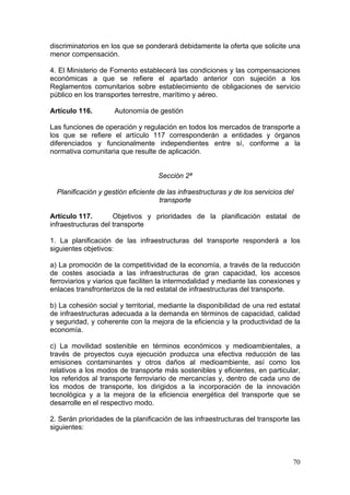 discriminatorios en los que se ponderará debidamente la oferta que solicite una
menor compensación.

4. El Ministerio de Fomento establecerá las condiciones y las compensaciones
económicas a que se refiere el apartado anterior con sujeción a los
Reglamentos comunitarios sobre establecimiento de obligaciones de servicio
público en los transportes terrestre, marítimo y aéreo.

Artículo 116.        Autonomía de gestión

Las funciones de operación y regulación en todos los mercados de transporte a
los que se refiere el artículo 117 corresponderán a entidades y órganos
diferenciados y funcionalmente independientes entre sí, conforme a la
normativa comunitaria que resulte de aplicación.


                                    Sección 2ª

  Planificación y gestión eficiente de las infraestructuras y de los servicios del
                                     transporte

Artículo 117.        Objetivos y prioridades de la planificación estatal de
infraestructuras del transporte

1. La planificación de las infraestructuras del transporte responderá a los
siguientes objetivos:

a) La promoción de la competitividad de la economía, a través de la reducción
de costes asociada a las infraestructuras de gran capacidad, los accesos
ferroviarios y viarios que faciliten la intermodalidad y mediante las conexiones y
enlaces transfronterizos de la red estatal de infraestructuras del transporte.

b) La cohesión social y territorial, mediante la disponibilidad de una red estatal
de infraestructuras adecuada a la demanda en términos de capacidad, calidad
y seguridad, y coherente con la mejora de la eficiencia y la productividad de la
economía.

c) La movilidad sostenible en términos económicos y medioambientales, a
través de proyectos cuya ejecución produzca una efectiva reducción de las
emisiones contaminantes y otros daños al medioambiente, así como los
relativos a los modos de transporte más sostenibles y eficientes, en particular,
los referidos al transporte ferroviario de mercancías y, dentro de cada uno de
los modos de transporte, los dirigidos a la incorporación de la innovación
tecnológica y a la mejora de la eficiencia energética del transporte que se
desarrolle en el respectivo modo.

2. Serán prioridades de la planificación de las infraestructuras del transporte las
siguientes:



                                                                                 70
 