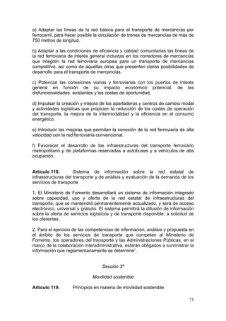 a) Adaptar las líneas de la red básica para el transporte de mercancías por
ferrocarril, para hacer posible la circulación de trenes de mercancías de más de
750 metros de longitud.

b) Adaptar a las condiciones de eficiencia y calidad comunitarias las líneas de
la red ferroviaria de interés general incluidas en los corredores de mercancías
que integren la red ferroviaria europea para un transporte de mercancías
competitivo, así como de aquellas otras que presenten claras posibilidades de
desarrollo para el transporte de mercancías.

c) Potenciar las conexiones viarias y ferroviarias con los puertos de interés
general en función de su impacto económico potencial, de las
disfuncionalidades existentes y los costes de oportunidad.

d) Impulsar la creación y mejora de los apartaderos y centros de cambio modal
y actividades logísticas que propicien la reducción de los costes de operación
del transporte, la mejora de la intermodalidad y la eficiencia en el consumo
energético.

e) Introducir las mejoras que permitan la conexión de la red ferroviaria de alta
velocidad con la red ferroviaria convencional.

f) Favorecer el desarrollo de las infraestructuras del transporte ferroviario
metropolitano y de plataformas reservadas a autobuses y a vehículos de alta
ocupación.


Artículo 118.        Sistema de información sobre la red estatal de
infraestructuras del transporte y de análisis y evaluación de la demanda de los
servicios de transporte

1. El Ministerio de Fomento desarrollará un sistema de información integrado
sobre capacidad, uso y oferta de la red estatal de infraestructuras del
transporte, que se mantendrá permanentemente actualizado, y será de acceso
electrónico, universal y gratuito. El sistema permitirá la difusión de información
sobre la oferta de servicios logísticos y de transporte disponible, a solicitud de
los oferentes.

2. Para el ejercicio de las competencias de información, análisis y propuesta en
el ámbito de los servicios de transporte que competen al Ministerio de
Fomento, los operadores del transporte y las Administraciones Públicas, en el
marco de la colaboración interadministrativa, estarán obligados a suministrar la
información que reglamentariamente se determine”.


                                   Sección 3ª

                              Movilidad sostenible

Artículo 119.       Principios en materia de movilidad sostenible

                                                                               71
 