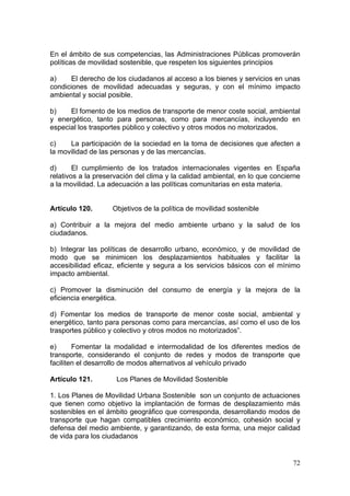En el ámbito de sus competencias, las Administraciones Públicas promoverán
políticas de movilidad sostenible, que respeten los siguientes principios

a)    El derecho de los ciudadanos al acceso a los bienes y servicios en unas
condiciones de movilidad adecuadas y seguras, y con el mínimo impacto
ambiental y social posible.

b)    El fomento de los medios de transporte de menor coste social, ambiental
y energético, tanto para personas, como para mercancías, incluyendo en
especial los trasportes público y colectivo y otros modos no motorizados.

c)    La participación de la sociedad en la toma de decisiones que afecten a
la movilidad de las personas y de las mercancías.

d)      El cumplimiento de los tratados internacionales vigentes en España
relativos a la preservación del clima y la calidad ambiental, en lo que concierne
a la movilidad. La adecuación a las políticas comunitarias en esta materia.


Artículo 120.       Objetivos de la política de movilidad sostenible

a) Contribuir a la mejora del medio ambiente urbano y la salud de los
ciudadanos.

b) Integrar las políticas de desarrollo urbano, económico, y de movilidad de
modo que se minimicen los desplazamientos habituales y facilitar la
accesibilidad eficaz, eficiente y segura a los servicios básicos con el mínimo
impacto ambiental.

c) Promover la disminución del consumo de energía y la mejora de la
eficiencia energética.

d) Fomentar los medios de transporte de menor coste social, ambiental y
energético, tanto para personas como para mercancías, así como el uso de los
trasportes público y colectivo y otros modos no motorizados”.

e)      Fomentar la modalidad e intermodalidad de los diferentes medios de
transporte, considerando el conjunto de redes y modos de transporte que
faciliten el desarrollo de modos alternativos al vehículo privado

Artículo 121.        Los Planes de Movilidad Sostenible

1. Los Planes de Movilidad Urbana Sostenible son un conjunto de actuaciones
que tienen como objetivo la implantación de formas de desplazamiento más
sostenibles en el ámbito geográfico que corresponda, desarrollando modos de
transporte que hagan compatibles crecimiento económico, cohesión social y
defensa del medio ambiente, y garantizando, de esta forma, una mejor calidad
de vida para los ciudadanos


                                                                              72
 