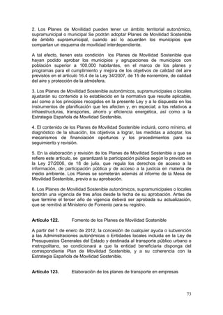 2. Los Planes de Movilidad pueden tener un ámbito territorial autonómico,
supramunicipal o municipal Se podrán adoptar Planes de Movilidad Sostenible
de ámbito supramunicipal, cuando así lo acuerden los municipios que
compartan un esquema de movilidad interdependiente.

A tal efecto, tienen esta condición los Planes de Movilidad Sostenible que
hayan podido aprobar los municipios y agrupaciones de municipios con
población superior a 100.000 habitantes, en el marco de los planes y
programas para el cumplimiento y mejora de los objetivos de calidad del aire
previstos en el artículo 16.4 de la Ley 34/2007, de 15 de noviembre, de calidad
del aire y protección de la atmósfera.

3. Los Planes de Movilidad Sostenible autonómicos, supramunicipales o locales
ajustarán su contenido a lo establecido en la normativa que resulte aplicable,
así como a los principios recogidos en la presente Ley y a lo dispuesto en los
instrumentos de planificación que les afecten y, en especial, a los relativos a
infraestructuras, transportes, ahorro y eficiencia energética, así como a la
Estrategia Española de Movilidad Sostenible.

4. El contenido de los Planes de Movilidad Sostenible incluirá, como mínimo, el
diagnóstico de la situación, los objetivos a lograr, las medidas a adoptar, los
mecanismos de financiación oportunos y los procedimientos para su
seguimiento y revisión.

5. En la elaboración y revisión de los Planes de Movilidad Sostenible a que se
refiere este artículo, se garantizará la participación pública según lo previsto en
la Ley 27/2006, de 18 de julio, que regula los derechos de acceso a la
información, de participación pública y de acceso a la justicia en materia de
medio ambiente. Los Planes se someterán además al informe de la Mesa de
Movilidad Sostenible, previo a su aprobación.

6. Los Planes de Movilidad Sostenible autonómicos, supramunicipales o locales
tendrán una vigencia de tres años desde la fecha de su aprobación. Antes de
que termine el tercer año de vigencia deberá ser aprobada su actualización,
que se remitirá al Ministerio de Fomento para su registro.


Artículo 122.       Fomento de los Planes de Movilidad Sostenible

A partir del 1 de enero de 2012, la concesión de cualquier ayuda o subvención
a las Administraciones autonómicas o Entidades locales incluida en la Ley de
Presupuestos Generales del Estado y destinada al transporte público urbano o
metropolitano, se condicionará a que la entidad beneficiaria disponga del
correspondiente Plan de Movilidad Sostenible, y a su coherencia con la
Estrategia Española de Movilidad Sostenible.


Artículo 123.       Elaboración de los planes de transporte en empresas



                                                                                73
 