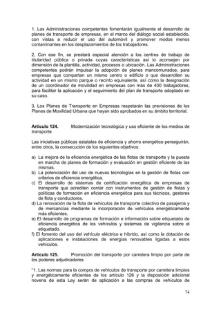 1. Las Administraciones competentes fomentarán igualmente el desarrollo de
planes de transporte de empresas, en el marco del diálogo social establecido,
con vistas a reducir el uso del automóvil y promover modos menos
contaminantes en los desplazamientos de los trabajadores.

2. Con ese fin, se prestará especial atención a los centros de trabajo de
titularidad pública o privada cuyas características así lo aconsejen por
dimensión de la plantilla, actividad, procesos o ubicación. Las Administraciones
competentes podrán impulsar la adopción de planes mancomunados, para
empresas que compartan un mismo centro o edificio o que desarrollen su
actividad en un mismo parque o recinto equivalente, así como la designación
de un coordinador de movilidad en empresas con más de 400 trabajadores,
para facilitar la aplicación y el seguimiento del plan de transporte adoptado en
su caso.

3. Los Planes de Transporte en Empresas respetarán las previsiones de los
Planes de Movilidad Urbana que hayan sido aprobados en su ámbito territorial.


Artículo 124.       Modernización tecnológica y uso eficiente de los medios de
transporte

Las iniciativas públicas estatales de eficiencia y ahorro energético perseguirán,
entre otros, la consecución de los siguientes objetivos:

a) La mejora de la eficiencia energética de las flotas de transporte y la puesta
    en marcha de planes de formación y evaluación en gestión eficiente de las
    mismas.
b) La potenciación del uso de nuevas tecnologías en la gestión de flotas con
    criterios de eficiencia energética.
c) El desarrollo de sistemas de certificación energética de empresas de
    transporte que acrediten contar con instrumentos de gestión de flotas y
    políticas de formación en eficiencia energética para sus técnicos, gestores
    de flota y conductores.
d) La renovación de la flota de vehículos de transporte colectivo de pasajeros y
    de mercancías mediante la incorporación de vehículos energéticamente
    más eficientes.
e) El desarrollo de programas de formación e información sobre etiquetado de
    eficiencia energética de los vehículos y sistemas de vigilancia sobre el
    etiquetado.
f) El fomento del uso del vehículo eléctrico e híbrido, así como la dotación de
    aplicaciones e instalaciones de energías renovables ligadas a estos
    vehículos.

Artículo 125.      Promoción del transporte por carretera limpio por parte de
los poderes adjudicadores

“1. Las normas para la compra de vehículos de transporte por carretera limpios
y energéticamente eficientes de los artículo 126 y la disposición adicional
novena de esta Ley serán de aplicación a las compras de vehículos de

                                                                              74
 