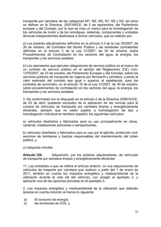 transporte por carretera de las categorías M1, M2, M3, N1, N2 y N3, tal como
se definen en la Directiva, 2007/46/CE, de 5 de septiembre, del Parlamento
europeo y del Consejo, por la que se crea un marco para la homologación de
los vehículos de motor y de los remolques, sistemas, componentes y unidades
técnicas independientes destinados a dichos vehículos, que se realicen por:

a) Los poderes adjudicadores definidos en el artículo 3.3 de la Ley 30/2007, de
30 de octubre, de Contratos del Sector Público y las entidades contratantes
definidas en el artículo 3 de la Ley 31/2007, de 30 de octubre, sobre
Procedimientos de Contratación en los sectores del agua, la energía, los
transportes y los servicios postales.

b) Los operadores que ejecuten obligaciones de servicio público en el marco de
un contrato de servicio público en el sentido del Reglamento (CE) núm.
1370/2007, de 23 de octubre, del Parlamento Europeo y del Consejo, sobre los
servicios públicos de transporte de viajeros por ferrocarril y carretera, cuando el
valor estimado del contrato sea igual o superior al establecido, para los
contratos de suministro, en el artículo 16 de la Ley 31/2007, de 30 de octubre,
sobre procedimientos de contratación en los sectores del agua, la energía, los
transportes y los servicios postales.

2. De conformidad con lo dispuesto en el artículo 2 de la Directiva 2009/33/CE,
de 23 de abril, quedarán excluidos de la aplicación de las normas para la
compra de vehículos de transporte por carretera limpios y energéticamente
eficientes, siempre que no estén sujetos a homologación de tipo u
homologación individual en territorio español, los siguientes vehículos:

a) vehículos diseñados y fabricados para su uso principalmente en obras,
canteras, instalaciones portuarias o aeroportuarias;

b) vehículos diseñados y fabricados para su uso por el ejército, protección civil,
servicios de bomberos y fuerzas responsables del mantenimiento del orden
público, y

c) máquinas móviles.

Artículo 126.       Adquisición, por los poderes adjudicadores, de vehículos
de transporte por carretera limpios y energéticamente eficientes

11. Las entidades a que se refiere el artículo anterior, en sus adquisiciones de
vehículos de trasporte por carretera que realicen a partir del 1 de enero de
2011, tendrán en cuenta los impactos energético y medioambiental de la
utilización durante la vida útil del vehículo, con arreglo al apartado 2, y
aplicarán una de las opciones previstas en el apartado 3.

2. Los impactos energético y medioambiental de la utilización que deberán
tenerse en cuenta incluirán al menos lo siguiente:

a)      El consumo de energía;
b)      las emisiones de CO2, y

                                                                                75
 