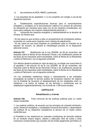 c)      las emisiones de NOX, NMHC y partículas.

 3. Los requisitos de los apartados 1 y 2 se cumplirán con arreglo a una de las
siguientes opciones:

 a)     Estableciendo especificaciones técnicas para el comportamiento
energético y ecológico en la documentación relativa a la compra de vehículos
de transporte por carretera para cada uno de los impactos considerados, así
como para cualquier otro impacto medioambiental adicional, o
 b)     incluyendo los impactos energético y medioambiental en la decisión de
compra, de manera que:

- En los casos en que se lleve a cabo un procedimiento de contratación pública,
se tendrán en cuenta esos impactos como criterios de adjudicación.
- En los casos en que esos impactos se cuantifiquen para su inclusión en la
decisión de compra, se utilizará la metodología prevista en la disposición
adicional novena.

Artículo 127.       Modificación de la Ley 35/2006, de 28 de noviembre, del
Impuesto sobre la Renta de las Personas Físicas y de modificación parcial de
las leyes de los Impuestos sobre Sociedades, sobre la Renta de no Residentes
y sobre el Patrimonio, con el siguiente contenido

Con efectos desde la entrada en vigor de esta Ley, se añade una nueva letra h)
al apartado 2 del artículo 42 de la Ley 35/2006, de 28 de noviembre, del
Impuesto sobre la Renta de las Personas Físicas y de modificación parcial de
las leyes de los Impuestos sobre Sociedades, sobre la Renta de no Residentes
y sobre el Patrimonio, con el siguiente contenido:

«h) Las cantidades satisfechas directa o indirectamente a las entidades
encargadas de prestar el servicio público de transporte colectivo de viajeros
con la finalidad de favorecer el desplazamiento de los empleados entre su
residencia y el centro de trabajo, en los términos y condiciones que se
establezcan reglamentariamente, con el límite de 1.500 euros anuales.

                                 CAPÍTULO IV

                          Rehabilitación y vivienda

Artículo 128.       Fines comunes de las políticas públicas para un medio
urbano sostenible

1. Los poderes públicos, de acuerdo con los principios de cohesión territorial y
social, eficiencia energética y complejidad funcional formularán y desarrollarán
las políticas de su respectiva competencia al servicio de un medio urbano
sostenible que ,

a) Posibilite el uso residencial en viviendas constitutivas de domicilio habitual
en un contexto urbano seguro, salubre y adecuado, libre de ruidos y otras
inmisiones contaminantes que excedan de los límites legalmente permitidos en

                                                                              76
 