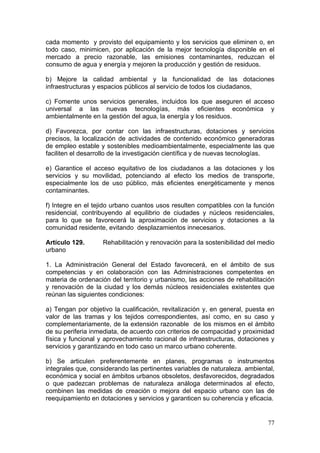 cada momento y provisto del equipamiento y los servicios que eliminen o, en
todo caso, minimicen, por aplicación de la mejor tecnología disponible en el
mercado a precio razonable, las emisiones contaminantes, reduzcan el
consumo de agua y energía y mejoren la producción y gestión de residuos.

b) Mejore la calidad ambiental y la funcionalidad de las dotaciones
infraestructuras y espacios públicos al servicio de todos los ciudadanos,

c) Fomente unos servicios generales, incluidos los que aseguren el acceso
universal a las nuevas tecnologías, más eficientes económica y
ambientalmente en la gestión del agua, la energía y los residuos.

d) Favorezca, por contar con las infraestructuras, dotaciones y servicios
precisos, la localización de actividades de contenido económico generadoras
de empleo estable y sostenibles medioambientalmente, especialmente las que
faciliten el desarrollo de la investigación científica y de nuevas tecnologías.

e) Garantice el acceso equitativo de los ciudadanos a las dotaciones y los
servicios y su movilidad, potenciando al efecto los medios de transporte,
especialmente los de uso público, más eficientes energéticamente y menos
contaminantes.

f) Integre en el tejido urbano cuantos usos resulten compatibles con la función
residencial, contribuyendo al equilibrio de ciudades y núcleos residenciales,
para lo que se favorecerá la aproximación de servicios y dotaciones a la
comunidad residente, evitando desplazamientos innecesarios.

Artículo 129.       Rehabilitación y renovación para la sostenibilidad del medio
urbano

1. La Administración General del Estado favorecerá, en el ámbito de sus
competencias y en colaboración con las Administraciones competentes en
materia de ordenación del territorio y urbanismo, las acciones de rehabilitación
y renovación de la ciudad y los demás núcleos residenciales existentes que
reúnan las siguientes condiciones:

a) Tengan por objetivo la cualificación, revitalización y, en general, puesta en
valor de las tramas y los tejidos correspondientes, así como, en su caso y
complementariamente, de la extensión razonable de los mismos en el ámbito
de su periferia inmediata, de acuerdo con criterios de compacidad y proximidad
física y funcional y aprovechamiento racional de infraestructuras, dotaciones y
servicios y garantizando en todo caso un marco urbano coherente.

b) Se articulen preferentemente en planes, programas o instrumentos
integrales que, considerando las pertinentes variables de naturaleza, ambiental,
económica y social en ámbitos urbanos obsoletos, desfavorecidos, degradados
o que padezcan problemas de naturaleza análoga determinados al efecto,
combinen las medidas de creación o mejora del espacio urbano con las de
reequipamiento en dotaciones y servicios y garanticen su coherencia y eficacia.


                                                                             77
 