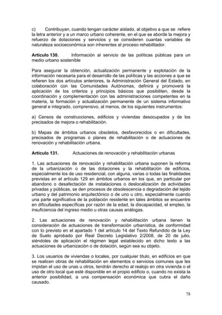 c)      Contribuyan, cuando tengan carácter aislado, al objetivo a que se refiere
la letra anterior y a un marco urbano coherente, en el que se aborde la mejora y
refuerzo de dotaciones y servicios y se consideren cuantas variables de
naturaleza socioeconómica son inherentes al proceso rehabilitador.

Artículo 130.     Información al servicio de las políticas públicas para un
medio urbano sostenible

Para asegurar la obtención, actualización permanente y explotación de la
información necesaria para el desarrollo de las políticas y las acciones a que se
refieren los dos artículos anteriores, la Administración General del Estado, en
colaboración con las Comunidades Autónomas, definirá y promoverá la
aplicación de los criterios y principios básicos que posibiliten, desde la
coordinación y complementación con las administraciones competentes en la
materia, la formación y actualización permanente de un sistema informativo
general e integrado, comprensivo, al menos, de los siguientes instrumentos:

a) Censos de construcciones, edificios y viviendas desocupados y de los
precisados de mejora o rehabilitación.

b) Mapas de ámbitos urbanos obsoletos, desfavorecidos o en dificultades,
precisados de programas o planes de rehabilitación o de actuaciones de
renovación y rehabilitación urbana.

Artículo 131.        Actuaciones de renovación y rehabilitación urbanas

1. Las actuaciones de renovación y rehabilitación urbana suponen la reforma
de la urbanización o de las dotaciones y la rehabilitación de edificios,
especialmente los de uso residencial, con alguna, varias o todas las finalidades
previstas en el artículo 129 en ámbitos urbanos en los que, en particular por
abandono o desafectación de instalaciones o deslocalización de actividades
privadas y públicas, se den procesos de obsolescencia o degradación del tejido
urbano y del patrimonio arquitectónico o de uno u otro, especialmente cuando
una parte significativa de la población residente en tales ámbitos se encuentre
en dificultades específicas por razón de la edad, la discapacidad, el empleo, la
insuficiencia del ingreso medio u otras causas análogas.

2. Las actuaciones de renovación y rehabilitación urbana tienen la
consideración de actuaciones de transformación urbanística, de conformidad
con lo previsto en el apartado 1 del artículo 14 del Texto Refundido de la Ley
de Suelo aprobado por Real Decreto Legislativo 2/2008, de 20 de julio,
siéndoles de aplicación el régimen legal establecido en dicho texto a las
actuaciones de urbanización o de dotación, según sea su objeto.

3. Los usuarios de viviendas o locales, por cualquier titulo, en edificios en que
se realicen obras de rehabilitación en elementos o servicios comunes que les
impidan el uso de unas u otros, tendrán derecho al realojo en otra vivienda o el
uso de otro local que esté disponible en el propio edificio o, cuando no exista la
anterior posibilidad, a una compensación económica que cubra el daño
causado.

                                                                               78
 
