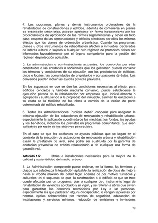 4. Los programas, planes y demás instrumentos ordenadores de la
rehabilitación de construcciones y edificios, además de contenerse en planes
de ordenación urbanística, pueden aprobarse en forma independiente por los
procedimientos de aprobación de las normas reglamentarias y tienen en todo
caso, respecto de las construcciones y edificios afectados por ellos, los mismos
efectos que los planes de ordenación urbanística. Cuando los programas,
planes u otros instrumentos de rehabilitación afecten a inmuebles declarados
de interés cultural o sujetos a cualquier otro régimen de protección deben ser
informados favorablemente por el órgano competente para la gestión del
régimen de protección aplicable.

5. La administración o administraciones actuantes, los consorcios por ellas
constituidos o las entidades o sociedades que los gestionen pueden convenir
los términos y condiciones de su ejecución con los propietarios de edificios,
pisos o locales, las comunidades de propietarios y agrupaciones de éstas. Los
convenios pueden incluir las ayudas públicas previstas.

En los supuestos en que se den las condiciones necesarias al efecto, para
edificios concretos y también mediante convenio, puede establecerse la
ejecución privada de la rehabilitación por empresas que, individualmente o
agrupadas y sustituyendo a la propiedad del inmueble, asuman la realización a
su costa de la totalidad de las obras a cambio de la cesión de parte
determinada del edificio rehabilitado.

6. Todas las Administraciones Públicas deben cooperar para asegurar la
efectiva ejecución de las actuaciones de renovación y rehabilitación urbana,
especialmente la aplicación coordinada de las medidas, los fondos, las ayudas
y los beneficios, incluidos los previstos en programas comunitarios, que sean
aplicables por razón de los objetivos perseguidos.

En el caso de que los adelantos de ayudas públicas que se hagan en el
contexto de la ejecución de actuaciones de renovación urbana y rehabilitación
exijan la prestación de aval, éste podrá ser sustituida por la garantía de
anotación preventiva de crédito refaccionario o de cualquier otra forma de
garantía real.

Artículo 132.        Obras e instalaciones necesarias para la mejora de la
calidad y sostenibilidad del medio urbano

1. La Administración competente puede ordenar, en la forma, los términos y
plazos que establezca la legislación aplicable, la realización de obras de mejora
hasta el importe máximo del deber legal, además de por motivos turísticos y
culturales, en el supuesto de que la construcción o el edificio de que se trate
quede afectado por un programa, plan o cualquier otro instrumento legal de
rehabilitación de viviendas aprobado y en vigor, y se refieran a obras que sirvan
para garantizar los derechos reconocidos por Ley a las personas,
especialmente las que padezcan alguna discapacidad, o vengan impuestas por
normas legales sobrevenidas por razones de seguridad, adecuación de
instalaciones y servicios mínimos, reducción de emisiones e inmisiones

                                                                              79
 