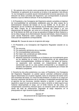 2. Sin perjuicio de su función como ponentes de los asuntos que les asigne el
Presidente, en aplicación de lo previsto en la letra c) de apartado 4 del artículo
12, los Consejeros no podrán asumir individualmente funciones ejecutivas o de
dirección de áreas concretas del Organismo, que corresponderán al personal
directivo a que se refiere el artículo 14 de la presente ley.

3. El Presidente y los Consejeros del Organismo estarán sometidos al régimen
de incompatibilidad de actividades establecido para los altos cargos de la
Administración General del Estado en la Ley 5/2006, de 10 de abril, de
Regulación de los Conflictos de Intereses de los Miembros del Gobierno y de
los Altos Cargos de la Administración General del Estado y en sus
disposiciones de desarrollo, así como en el Acuerdo del Consejo de Ministros
de 18 de febrero de 2005, por el que se aprueba el Código de Buen Gobierno y
de los Altos Cargos de la Administración General del Estado. Será el Gobierno
quien decida finalmente sobre cualquier caso de incompatibilidad, previa
instrucción del expediente correspondiente.

Artículo 16. Causas de cese en el ejercicio del cargo

1. El Presidente y los Consejeros del Organismo Regulador cesarán en su
cargo:
   a) Por renuncia.
   b) Por expiración del término de su mandato.
   c) Por incompatibilidad sobrevenida.
   d) Por haber sido condenado por delito doloso.
   e) Por incapacidad permanente.
   f) Mediante separación acordada por el Gobierno por incumplimiento grave
       de los deberes de su cargo o el incumplimiento de las obligaciones
       sobre incompatibilidades, conflictos de interés, y del deber de reserva.
       La separación será acordada con independencia del régimen
       sancionador que en su caso pudiera corresponder y se adoptará por
       iniciativa del Gobierno, previa instrucción de expediente por el titular del
       Ministerio competente.

2. Durante los dos años posteriores a su cese, el Presidente y los Consejeros
del Organismo Regulador no podrán ejercer actividad profesional privada
alguna relacionada con el sector regulado, tanto en empresas del sector como
para empresas del sector. En virtud de esta limitación, al cesar en su cargo por
renuncia, expiración del término de su mandato o incapacidad permanente para
el ejercicio de sus funciones, tendrán derecho a percibir, a partir del mes
siguiente a aquel en que se produzca su cese y durante un plazo igual al que
hubieran desempeñado el cargo, con el límite máximo de dos años, una
compensación económica mensual igual a la doceava parte del ochenta por
ciento del total de retribuciones asignadas al cargo respectivo en el
presupuesto en vigor durante el plazo indicado.

                                   Sección 4ª
                  Del personal de los organismos reguladores

Artículo 17. Personal directivo

                                                                                 8
 