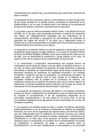 contaminantes de cualquier tipo y las necesarias para reducir los consumos de
agua y energía.

La aprobación de los programas, planes e instrumentos y la orden de ejecución
de las obras, aludidos en el párrafo anterior, comportan la declaración de la
utilidad pública o, en su caso, el interés social, a los efectos de la expropiación
forzosa de los bienes y derechos necesarios para su ejecución.

2. Las obras a que se refiere el apartado anterior tienen, a los efectos de la Ley
49/1960, de 21 de julio, sobre propiedad horizontal, el carácter de necesarias
que deben ser obligatoriamente costeadas por los propietarios de la
correspondiente comunidad o agrupación de comunidades, no siéndoles de
aplicación las reglas del artículo 17 de dicha Ley y debiéndose limitar el
acuerdo de la Junta correspondiente a la distribución de la derrama pertinente y
la determinación de los términos de su abono.

Lo dispuesto en el párrafo anterior no será de aplicación cuando alguno de los
propietarios tenga ingresos anuales inferiores a 2,5 veces el Indicador Público
de Renta de Efectos Múltiples (IPREM), salvo que el coste de las obras de que
se trate, una vez descontada la subvención o ayuda pública, en su caso, no
supere el 33% de los ingresos de la unidad familiar de que se trate.

3. La conformidad o autorización administrativas del proyecto técnico de
cualesquiera de las obras de mejora a que se refiere el apartado primero o, en
su caso, la orden administrativa de ejecución de éstas determina la afección
real directa e inmediata, por determinación legal, de las fincas constitutivas de
elementos privativos de regímenes de propiedad horizontal o de complejo
inmobiliario, cualquiera que sea su propietario, al cumplimiento del deber de
costear las obras. La afección real se hace constar en el Registro de la
Propiedad mediante nota al margen de la inscripción de dominio, con
constancia expresa de su carácter de garantía real y con el mismo régimen de
preferencia y prioridad establecido para la afección real al pago de cuotas de
urbanización en las actuaciones de transformación urbanística.

4. La ocupación de elementos comunes del edificio o el complejo inmobiliario
privado por obras e instalaciones de rehabilitación a que se refiere este artículo
no requiere el consentimiento ni de los propietarios integrantes de la
comunidad correspondiente o de esta última en el primer caso, ni de las
comunidades integrantes de la agrupación de las comunidades en el caso del
complejo inmobiliario.

5. La ocupación de aquellas partes de pisos o locales de edificios destinados
predominantemente a uso de vivienda y constituidos en régimen de propiedad
horizontal, así como de las superficies de espacios libres o de dominio público,
que sea indispensable para la instalación de servicios comunes que, siendo
legalmente exigibles, estén previstos en planes, programas o instrumentos de
rehabilitación y, en todo caso, el de ascensor, se declara, respectivamente,
necesaria para su expropiación en beneficio de la correspondiente comunidad
de propietarios o agrupación de éstas y causa suficiente para su
desclasificación y, en su caso, desafectación y venta posterior a la comunidad

                                                                                80
 