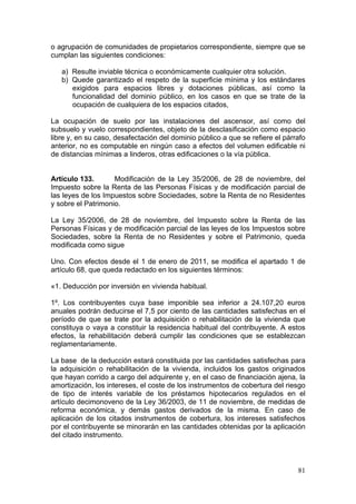 o agrupación de comunidades de propietarios correspondiente, siempre que se
cumplan las siguientes condiciones:

   a) Resulte inviable técnica o económicamente cualquier otra solución.
   b) Quede garantizado el respeto de la superficie mínima y los estándares
      exigidos para espacios libres y dotaciones públicas, así como la
      funcionalidad del dominio público, en los casos en que se trate de la
      ocupación de cualquiera de los espacios citados,

La ocupación de suelo por las instalaciones del ascensor, así como del
subsuelo y vuelo correspondientes, objeto de la desclasificación como espacio
libre y, en su caso, desafectación del dominio público a que se refiere el párrafo
anterior, no es computable en ningún caso a efectos del volumen edificable ni
de distancias mínimas a linderos, otras edificaciones o la vía pública.


Artículo 133.       Modificación de la Ley 35/2006, de 28 de noviembre, del
Impuesto sobre la Renta de las Personas Físicas y de modificación parcial de
las leyes de los Impuestos sobre Sociedades, sobre la Renta de no Residentes
y sobre el Patrimonio.

La Ley 35/2006, de 28 de noviembre, del Impuesto sobre la Renta de las
Personas Físicas y de modificación parcial de las leyes de los Impuestos sobre
Sociedades, sobre la Renta de no Residentes y sobre el Patrimonio, queda
modificada como sigue

Uno. Con efectos desde el 1 de enero de 2011, se modifica el apartado 1 de
artículo 68, que queda redactado en los siguientes términos:

«1. Deducción por inversión en vivienda habitual.

1º. Los contribuyentes cuya base imponible sea inferior a 24.107,20 euros
anuales podrán deducirse el 7,5 por ciento de las cantidades satisfechas en el
período de que se trate por la adquisición o rehabilitación de la vivienda que
constituya o vaya a constituir la residencia habitual del contribuyente. A estos
efectos, la rehabilitación deberá cumplir las condiciones que se establezcan
reglamentariamente.

La base de la deducción estará constituida por las cantidades satisfechas para
la adquisición o rehabilitación de la vivienda, incluidos los gastos originados
que hayan corrido a cargo del adquirente y, en el caso de financiación ajena, la
amortización, los intereses, el coste de los instrumentos de cobertura del riesgo
de tipo de interés variable de los préstamos hipotecarios regulados en el
artículo decimonoveno de la Ley 36/2003, de 11 de noviembre, de medidas de
reforma económica, y demás gastos derivados de la misma. En caso de
aplicación de los citados instrumentos de cobertura, los intereses satisfechos
por el contribuyente se minorarán en las cantidades obtenidas por la aplicación
del citado instrumento.



                                                                               81
 