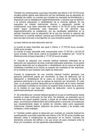 También los contribuyentes cuya base imponible sea inferior a 24.107,20 euros
anuales podrán aplicar esta deducción por las cantidades que se depositen en
entidades de crédito, en cuentas que cumplan los requisitos de formalización y
disposición que se establezcan reglamentariamente, y siempre que se destinen
a la primera adquisición o rehabilitación de la vivienda habitual. En los
supuestos de nulidad matrimonial, divorcio o separación judicial, el
contribuyente cuya base imponible sea inferior a 24.107,20 euros anuales
podrá seguir practicando esta deducción, en los términos que
reglamentariamente se establezcan, por las cantidades satisfechas en el
período impositivo para la adquisición de la que fue durante la vigencia del
matrimonio su vivienda habitual, siempre que continúe teniendo esta condición
para los hijos comunes y el progenitor en cuya compañía queden.

La base máxima de esta deducción será de:

a) cuando la base imponible sea igual o inferior a 17.707,20 euros anuales:
9.040 euros anuales,
b) cuando la base imponible esté comprendida entre 17.707,20 y 24.107,20
euros anuales: 9.040 euros menos el resultado de multiplicar por 1,4125 la
diferencia entre la base imponible y 17.707,20 euros anuales.

2º. Cuando se adquiera una vivienda habitual habiendo disfrutado de la
deducción por adquisición de otras viviendas habituales anteriores, no se podrá
practicar deducción por la adquisición o rehabilitación de la nueva en tanto las
cantidades invertidas en la misma no superen las invertidas en las anteriores,
en la medida en que hubiesen sido objeto de deducción.

Cuando la enajenación de una vivienda habitual hubiera generado una
ganancia patrimonial exenta por reinversión, la base de deducción por la
adquisición o rehabilitación de la nueva se minorará en el importe de la
ganancia patrimonial a la que se aplique la exención por reinversión. En este
caso, no se podrá practicar deducción por la adquisición de la nueva mientras
las cantidades invertidas en la misma no superen tanto el precio de la anterior,
en la medida en que haya sido objeto de deducción, como la ganancia
patrimonial exenta por reinversión.

3º. Se entenderá por vivienda habitual aquella en la que el contribuyente resida
durante un plazo continuado de tres años. No obstante, se entenderá que la
vivienda tuvo aquel carácter cuando, a pesar de no haber transcurrido dicho
plazo, se produzca el fallecimiento del contribuyente o concurran circunstancias
que necesariamente exijan el cambio de vivienda, tales como separación
matrimonial, traslado laboral, obtención de primer empleo o de empleo más
ventajoso u otras análogas.

4.º También podrán aplicar la deducción por inversión en vivienda habitual los
contribuyentes cuya base imponible sea inferior a 24.107,20 euros anuales que
efectúen obras e instalaciones de adecuación en la misma, incluidos los
elementos comunes del edificio y los que sirvan de paso necesario entre la
finca y la vía pública, con las siguientes especialidades:


                                                                             82
 