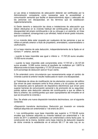 a) Las obras e instalaciones de adecuación deberán ser certificadas por la
Administración competente como necesarias para la accesibilidad y
comunicación sensorial que facilite el desenvolvimiento digno y adecuado de
las personas con discapacidad, en los términos que se establezcan
reglamentariamente.

b) Darán derecho a deducción las obras e instalaciones de adecuación que
deban efectuarse en la vivienda habitual del contribuyente, por razón de la
discapacidad del propio contribuyente o de su cónyuge o un pariente, en línea
directa o colateral, consanguínea o por afinidad, hasta el tercer grado inclusive,
que conviva con él.

c) La vivienda debe estar ocupada por cualquiera de las personas a que se
refiere el párrafo anterior a título de propietario, arrendatario, subarrendatario o
usufructuario.

d) La base máxima de esta deducción, independientemente de la fijada en el
número 1º anterior, será de:

- cuando la base imponible sea igual o inferior a 17.707,20 euros anuales:
12.020 euros anuales,

- cuando la base imponible esté comprendida entre 17.707,20 y 24.107,20
euros anuales: 12.080 euros menos el resultado de multiplicar por 1,8875 la
diferencia entre la base imponible y 17.707,20 euros anuales.
e) El porcentaje de deducción será el 10 por ciento.

f) Se entenderá como circunstancia que necesariamente exige el cambio de
vivienda cuando la anterior resulte inadecuada en razón a la discapacidad.

g) Tratándose de obras de modificación de los elementos comunes del edificio
que sirvan de paso necesario entre la finca urbana y la vía pública, así como
las necesarias para la aplicación de dispositivos electrónicos que sirvan para
superar barreras de comunicación sensorial o de promoción de su seguridad,
podrán aplicar esta deducción además del contribuyente a que se refiere la
letra b) anterior, los contribuyentes que sean copropietarios del inmueble en el
que se encuentre la vivienda.»

Dos. Se añade una nueva disposición transitoria decimoctava, con el siguiente
contenido:

«Disposición transitoria decimoctava. Deducción por inversión en vivienda
habitual adquirida con anterioridad a 1 de enero de 2011.

1. Los contribuyentes cuya base imponible sea superior a 17.724,90 euros
anuales que hubieran adquirido su vivienda habitual con anterioridad a 1 de
enero de 2011 o satisfecho cantidades con anterioridad a dicha fecha para la
construcción de la misma, tendrán como base máxima de deducción respecto
de dicha vivienda la establecida en el artículo 68.1.1º de esta Ley en su


                                                                                 83
 