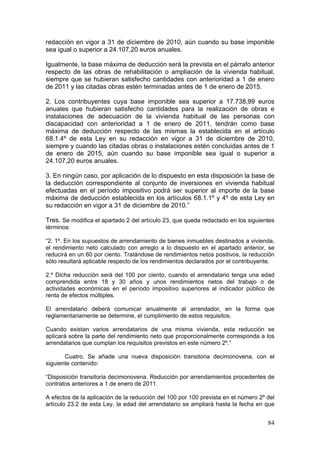 redacción en vigor a 31 de diciembre de 2010, aún cuando su base imponible
sea igual o superior a 24.107,20 euros anuales.

Igualmente, la base máxima de deducción será la prevista en el párrafo anterior
respecto de las obras de rehabilitación o ampliación de la vivienda habitual,
siempre que se hubieran satisfecho cantidades con anterioridad a 1 de enero
de 2011 y las citadas obras estén terminadas antes de 1 de enero de 2015.

2. Los contribuyentes cuya base imponible sea superior a 17.738,99 euros
anuales que hubieran satisfecho cantidades para la realización de obras e
instalaciones de adecuación de la vivienda habitual de las personas con
discapacidad con anterioridad a 1 de enero de 2011, tendrán como base
máxima de deducción respecto de las mismas la establecida en el artículo
68.1.4º de esta Ley en su redacción en vigor a 31 de diciembre de 2010,
siempre y cuando las citadas obras o instalaciones estén concluidas antes de 1
de enero de 2015, aún cuando su base imponible sea igual o superior a
24.107,20 euros anuales.

3. En ningún caso, por aplicación de lo dispuesto en esta disposición la base de
la deducción correspondiente al conjunto de inversiones en vivienda habitual
efectuadas en el período impositivo podrá ser superior al importe de la base
máxima de deducción establecida en los artículos 68.1.1º y 4º de esta Ley en
su redacción en vigor a 31 de diciembre de 2010.”

Tres. Se modifica el apartado 2 del artículo 23, que queda redactado en los siguientes
términos:

“2. 1º. En los supuestos de arrendamiento de bienes inmuebles destinados a vivienda,
el rendimiento neto calculado con arreglo a lo dispuesto en el apartado anterior, se
reducirá en un 60 por ciento. Tratándose de rendimientos netos positivos, la reducción
sólo resultará aplicable respecto de los rendimientos declarados por el contribuyente.

2.º Dicha reducción será del 100 por ciento, cuando el arrendatario tenga una edad
comprendida entre 18 y 30 años y unos rendimientos netos del trabajo o de
actividades económicas en el período impositivo superiores al indicador público de
renta de efectos múltiples.

El arrendatario deberá comunicar anualmente al arrendador, en la forma que
reglamentariamente se determine, el cumplimiento de estos requisitos.

Cuando existan varios arrendatarios de una misma vivienda, esta reducción se
aplicará sobre la parte del rendimiento neto que proporcionalmente corresponda a los
arrendatarios que cumplan los requisitos previstos en este número 2º.”

       Cuatro. Se añade una nueva disposición transitoria decimonovena, con el
siguiente contenido:

“Disposición transitoria decimonovena. Reducción por arrendamientos procedentes de
contratos anteriores a 1 de enero de 2011.

A efectos de la aplicación de la reducción del 100 por 100 prevista en el número 2º del
artículo 23.2 de esta Ley, la edad del arrendatario se ampliará hasta la fecha en que


                                                                                    84
 