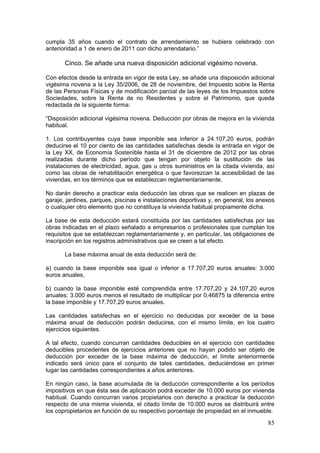 cumpla 35 años cuando el contrato de arrendamiento se hubiera celebrado con
anterioridad a 1 de enero de 2011 con dicho arrendatario.”

       Cinco. Se añade una nueva disposición adicional vigésimo novena.

Con efectos desde la entrada en vigor de esta Ley, se añade una disposición adicional
vigésima novena a la Ley 35/2006, de 28 de noviembre, del Impuesto sobre la Renta
de las Personas Físicas y de modificación parcial de las leyes de los Impuestos sobre
Sociedades, sobre la Renta de no Residentes y sobre el Patrimonio, que queda
redactada de la siguiente forma:

“Disposición adicional vigésima novena. Deducción por obras de mejora en la vivienda
habitual.

1. Los contribuyentes cuya base imponible sea inferior a 24.107,20 euros, podrán
deducirse el 10 por ciento de las cantidades satisfechas desde la entrada en vigor de
la Ley XX, de Economía Sostenible hasta el 31 de diciembre de 2012 por las obras
realizadas durante dicho período que tengan por objeto la sustitución de las
instalaciones de electricidad, agua, gas u otros suministros en la citada vivienda, así
como las obras de rehabilitación energética o que favorezcan la accesibilidad de las
viviendas, en los términos que se establezcan reglamentariamente.

No darán derecho a practicar esta deducción las obras que se realicen en plazas de
garaje, jardines, parques, piscinas e instalaciones deportivas y, en general, los anexos
o cualquier otro elemento que no constituya la vivienda habitual propiamente dicha.

La base de esta deducción estará constituida por las cantidades satisfechas por las
obras indicadas en el plazo señalado a empresarios o profesionales que cumplan los
requisitos que se establezcan reglamentariamente y, en particular, las obligaciones de
inscripción en los registros administrativos que se creen a tal efecto.

       La base máxima anual de esta deducción será de:

a) cuando la base imponible sea igual o inferior a 17.707,20 euros anuales: 3.000
euros anuales,

b) cuando la base imponible esté comprendida entre 17.707,20 y 24.107,20 euros
anuales: 3.000 euros menos el resultado de multiplicar por 0,46875 la diferencia entre
la base imponible y 17.707,20 euros anuales.

Las cantidades satisfechas en el ejercicio no deducidas por exceder de la base
máxima anual de deducción podrán deducirse, con el mismo límite, en los cuatro
ejercicios siguientes.

A tal efecto, cuando concurran cantidades deducibles en el ejercicio con cantidades
deducibles procedentes de ejercicios anteriores que no hayan podido ser objeto de
deducción por exceder de la base máxima de deducción, el límite anteriormente
indicado será único para el conjunto de tales cantidades, deduciéndose en primer
lugar las cantidades correspondientes a años anteriores.

En ningún caso, la base acumulada de la deducción correspondiente a los períodos
impositivos en que ésta sea de aplicación podrá exceder de 10.000 euros por vivienda
habitual. Cuando concurran varios propietarios con derecho a practicar la deducción
respecto de una misma vivienda, el citado límite de 10.000 euros se distribuirá entre
los copropietarios en función de su respectivo porcentaje de propiedad en el inmueble.

                                                                                     85
 